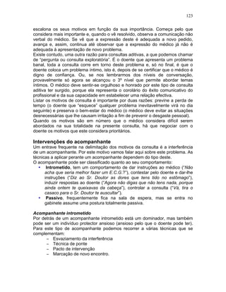 123
escalona os seus motivos em função da sua importância. Começa pelo que
considera mais importante e, quando o vê resolvido, observa a comunicação não
verbal do médico. Se vê que a expressão deste é adequada a novo pedido,
avança e, assim, continua até observar que a expressão do médico já não é
adequada à apresentação de novo problema.
Existe contudo, uma outra razão para consultas aditivas, a que podemos chamar
de “pergunta ou consulta exploratória”. É o doente que apresenta um problema
banal, toda a consulta corre em torno deste problema e, só no final, é que o
doente coloca um problema íntimo, isto é, depois de se certificar que o médico é
digno de confiança. Ou, se nos lembrarmos dos níveis de conversação,
provavelmente só agora se alcançou o 3º nível que permite abordar temas
íntimos. O médico deve sentir-se orgulhoso e honrado por este tipo de consulta
aditiva ter surgido, porque ela representa o corolário do êxito comunicativo do
profissional e da sua capacidade em estabelecer uma relação efectiva.
Listar os motivos de consulta é importante por duas razões: previne a perda de
tempo (o doente que “esquece” qualquer problema inevitavelmente virá no dia
seguinte) e preserva o bem-estar do médico (o médico deve evitar as situações
desnecessárias que lhe causam irritação a fim de prevenir o desgaste pessoal).
Quando os motivos são em número que o médico considera difícil serem
abordados na sua totalidade na presente consulta, há que negociar com o
doente os motivos que este considera prioritários.
Intervenções do acompanhante
Um entrave frequente na delimitação dos motivos da consulta é a interferência
de um acompanhante. Por este motivo vamos falar aqui sobre este problema. As
técnicas a aplicar perante um acompanhante dependem do tipo deste.
O acompanhante pode ser classificado quanto ao seu comportamento:
• Intrometido, tem um comportamento de dar instruções ao médico (“Não
acha que seria melhor fazer um E.C.G.?”), contestar pelo doente e dar-lhe
instruções (“Diz ao Sr. Doutor as dores que tens tido no estômago”),
induzir respostas ao doente (“Agora não digas que não tens nada, porque
ainda ontem te queixavas da cabeça”), controlar a consulta (“Vá, tira o
casaco para o Sr. Doutor te auscultar”).
• Passivo, frequentemente fica na sala de espera, mas se entra no
gabinete assume uma postura totalmente passiva.
Acompanhante intrometido
Por detrás de um acompanhante intrometido está um dominador, mas também
pode ser um indivíduo protector ansioso (ansioso pelo que o doente pode ter).
Para este tipo de acompanhante podemos recorrer a várias técnicas que se
complementam:
− Esvaziamento da interferência
− Técnica de ponte
− Pacto de intervenção
− Marcação de novo encontro.
 