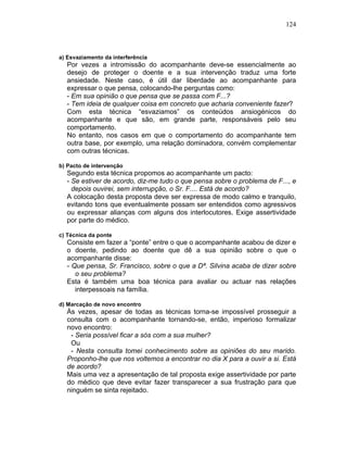 124
a) Esvaziamento da interferência
Por vezes a intromissão do acompanhante deve-se essencialmente ao
desejo de proteger o doente e a sua intervenção traduz uma forte
ansiedade. Neste caso, é útil dar liberdade ao acompanhante para
expressar o que pensa, colocando-lhe perguntas como:
- Em sua opinião o que pensa que se passa com F...?
- Tem ideia de qualquer coisa em concreto que acharia conveniente fazer?
Com esta técnica “esvaziamos” os conteúdos ansiogénicos do
acompanhante e que são, em grande parte, responsáveis pelo seu
comportamento.
No entanto, nos casos em que o comportamento do acompanhante tem
outra base, por exemplo, uma relação dominadora, convém complementar
com outras técnicas.
b) Pacto de intervenção
Segundo esta técnica propomos ao acompanhante um pacto:
- Se estiver de acordo, diz-me tudo o que pensa sobre o problema de F..., e
depois ouvirei, sem interrupção, o Sr. F.... Está de acordo?
A colocação desta proposta deve ser expressa de modo calmo e tranquilo,
evitando tons que eventualmente possam ser entendidos como agressivos
ou expressar alianças com alguns dos interlocutores. Exige assertividade
por parte do médico.
c) Técnica da ponte
Consiste em fazer a “ponte” entre o que o acompanhante acabou de dizer e
o doente, pedindo ao doente que dê a sua opinião sobre o que o
acompanhante disse:
- Que pensa, Sr. Francisco, sobre o que a Dª. Silvina acaba de dizer sobre
o seu problema?
Esta é também uma boa técnica para avaliar ou actuar nas relações
interpessoais na família.
d) Marcação de novo encontro
Às vezes, apesar de todas as técnicas torna-se impossível prosseguir a
consulta com o acompanhante tornando-se, então, imperioso formalizar
novo encontro:
- Seria possível ficar a sós com a sua mulher?
Ou
- Nesta consulta tomei conhecimento sobre as opiniões do seu marido.
Proponho-lhe que nos voltemos a encontrar no dia X para a ouvir a si. Está
de acordo?
Mais uma vez a apresentação de tal proposta exige assertividade por parte
do médico que deve evitar fazer transparecer a sua frustração para que
ninguém se sinta rejeitado.
 
