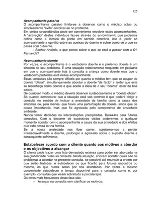 125
Acompanhante passivo
O acompanhante passivo limita-se a observar como o médico actua ou
simplesmente “evita” envolver-se no problema.
Em certas circunstâncias pode ser conveniente envolver estes acompanhantes.
A “activação” destes indivíduos faz-se através do envolvimento que podemos
definir como a técnica da ponte em sentido contrário, isto é, pedir ao
acompanhante a opinião sobre as queixas do doente e sobre como vê o que se
passa com o doente.
- Senhor António, o que pensa sobre o que se está a passar com a Dª.
Fernanda?
Acompanhante doente
Por vezes, o acompanhante é o verdadeiro doente e o pretenso doente é um
sintoma do seu problema. É uma situação relativamente frequente em pediatria
em que o acompanhante trás à consulta a criança como doente mas que o
verdadeiro problema está nesse acompanhante.
Estas consultas são sempre difíceis por quanto o médico tem que se ocupar do
doente “oficial”, simultaneamente abordar o doente “de facto” e tentar que este
se reconheça como doente e que aceite a ideia de o seu “doente” estar de boa
saúde.
De qualquer modo, o médico deverá observar cuidadosamente o “doente oficial”.
Só quando demonstrar que a situação está sob controlo é que poderá dirigir a
consulta no sentido de indicar a ansiedade da família como a causa dos
sintomas ou, pelo menos, que havia uma perturbação do doente, ainda que de
pouca importância, mas que foi agravada pelo componente de ansiedade
ambiente.
Nunca tomar decisões ou interpretações precipitadas. Deixá-las para futuras
consultas. Com o decorrer de sucessivas visitas poderemos a qualquer
momento abordar com o acompanhante a causa da sua ansiedade e dos efeitos
que esta possa ter na família.
Se a nossa ansiedade nos fizer correr, sujeitamo-nos a perder
irremediavelmente o doente, prolongar a agressão sobre o suposto doente e
consequente sofrimento.
Estabelecer acordo com o cliente quanto aos motivos a abordar
e os objectivos a alcançar
O cliente pode trazer uma lista demasiado extensa para poder ser abordada na
sua globalidade numa só consulta. Nesta situação, convém acordar quais são os
problemas a abordar na presente consulta, se possível até enunciar a ordem por
que serão tratados, e estabelecer os que ficarão para futuros encontros ou
mesmo, os que nunca serão por nós abordados. Por vezes é mesmo
conveniente estabelecer o tempo disponível para a consulta como é, por
exemplo, consultas que visam sobretudo a psicoterapia.
Os erros mais frequentes desta fase são:
− Avançar na consulta sem clarificar os motivos;
 