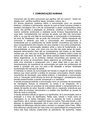 13
1. COMUNICAÇÃO HUMANA
Comunicar vem do latim comunicare que significa “pôr em comum”, “entrar em
relação com”, partilhar (partilhar ideias, emoções, cultura, etc.).
Em termos genéricos, podemos definir a comunicação como um processo
dinâmico, complexo e permanente, através do qual os seres humanos emitem e
recebem mensagens com o fim de compreender e serem compreendidos pelos
outros. Ela permite a adaptação ao ambiente, modificar e transformar esse
mesmo ambiente construindo a realidade social. Embora frequentemente se
ouça dizer, nomeadamente nos serviços de saúde, que eles não comunicam
entre si, ou que há uma falta de comunicação, a comunicação é omnipresente,
tal como diz Watzlawick “não se pode não comunicar1
”. Sendo impossível não
comunicar e sabendo que toda a comunicação tem consequências, é
fundamental que os profissionais de saúde tenham consciência que todos os
seus comportamentos têm impacto nos seus doentes e nos outros profissionais.
Por outro lado, a comunicação obedece ainda a outra lei fundamental, a da
irreversibilidade, ou seja, uma coisa uma vez dita não pode deixar de existir.
Bastante demonstrativo disto são as consequências dos boatos ou das falsas
notícias que, por mais que se façam desmentidos, a anátema sobre o actor da
notícia não mais deixa de existir. São ainda exemplo desta irreversibilidade os
falsos diagnósticos, ou as profecias médicas transmitidas aos doentes que,
apesar de nunca se encontrarem dados objectivos da confirmação, o doente
pode viver amarrado e amargurado com o peso delas toda a sua vida. O
reconhecimento da importância da comunicação por parte dos profissionais de
saúde é condição sine qua non para a tão desejada e sempre reclamada
humanização dos serviços de saúde.
O interesse no estudo da comunicação tem levado à criação de vários modelos
teóricos que visam permitir a análise do processo comunicativo. Dentro destes
movimentos de teorização, para efeitos práticos, e entendendo a comunicação
como a “interacção social através da troca de mensagens”, consideramos duas
escolas predominantes: a escola “processual” e a “semiótica”
A escola processual entende a comunicação como um processo de transmissão
de mensagens. Estuda os emissores, os canais e os receptores. Vê a
comunicação como um processo de uma pessoa afectar o comportamento ou o
estado de espírito de outra. Quando o efeito não é o esperado, entende-se que
ouve falha do processo comunicativo e a análise visa identificar as causas da
falha de modo a corrigi-las.
A escola semiótica estuda os signos e os significados, vê a comunicação como a
produção e a troca de significados. Neste caso, estuda o modo como as
mensagens ou os textos interagem com as pessoas de modo a produzir
significados, isto é, estuda o papel dos textos na cultura. Para esta escola, o não
alcançar os objectivos esperados não é visto como um fracasso mas antes o
resultado de diferenças culturais entre o emissor e o receptor (John Fiske, 1999).
Esta diferença cultural pode ser vista como uma oportunidade de enriquecimento
mútuo das duas culturas, preservando as subculturas. Se queremos, nestas
 