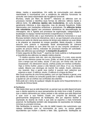 130
ideias, medos e expectativas. Um estilo de comunicação com elevada
reactividade é incompatível com a existência de silêncios funcionais na
consulta: sem baixa reactividade não há silêncio funcional.
Bruneau, citado por Marc de Semdt129
, relaciona os silêncios com os
processos mentais e identifica duas formas de silêncios: silêncio rápido e
silêncio lento. Os silêncios rápidos são involuntários, de curta duração,
geralmente inferiores a dois segundos, mas de elevada frequência. Estão
relacionados com hesitações sintácticas e gramaticais. Os silêncios lentos
são voluntários ligados aos processos semânticos de descodificação de
mensagens, isto é, ligados aos processos de organização, categorização e
localização no espaço mental recorrendo à experiência e à memória.
Estes silêncios lentos são o que chamamos de silêncios funcionais e a que
Bruneau também chama de interactivos, isto é, os que traduzem uma procura
interna por parte do cliente que precisa de tempo para elaborar as suas ideias
e de preparar as respostas às nossas questões. Nesta situação, o cliente
assume uma postura e expressão facial acompanhada de intensos
movimentos oculares ou com olhar fixo que no seu conjunto constituem o
quadro de procura interna, indiciador de processos mentais em actividade.
Estes são silêncios que constituem “o trampolim da palavra”.
O texto seguinte de Mia Couto130
, exprime de modo sublime e inultrapassável
a importância dos silêncios na relação médico-doente:
“ O médico escutou tudo isto, sem me interromper. E a mim, essa escuta
que ele me ofereceu quase me curou. Então, eu disse: já estou tratado, só
com o tempo que me cedeu, doutor. É isso que, em minha vida, me tem
escasseado: me oferecerem escuta, orelhas postas em minhas confissões.
Veja a minha mulher, passa a vida falando com Deus. E eu vou ficando
calado. Mesmo aos domingos de manhã: fico calado. Assim, silencioso,
vou rezando. Que a gente reza melhor é quando nem sabemos que
estamos a rezar. O silêncio, doutor. O silêncio é a língua de Deus.”
Mia Couto exprime de uma forma poética, com um rigor literário e genial, uma
das tarefas do médico na consulta quando tem o objectivo de ajudar o cliente
a ajudar-se: pôr as orelhas nas confissões dos doentes.
Este pode ser o lema de qualquer relação de ajuda como frequentemente é a
consulta de Clínica Geral.
d) Facilitações
Não basta dizer que se está disponível, ou pensar que se está disponível para
que o cliente exponha os seus pensamentos de modo livre e total. É preciso
que o médico demonstre por meios verbais e não verbais que está disponível
e quer ouvir a sua história. Existe um conjunto de técnicas, que
genericamente designamos de facilitações, têm por objectivo facilitar a
expressão do doente de modo a que este se exponha o mais livremente
possível. As facilitações também são designadas de expressões de incitação
mínimas ou prompts mínimas.
São facilitações os acenos, tipo cão do tabliê traseiro dos automóveis cuja
cabeça bamboleia com os movimentos do carro, ou outros gestos
equivalentes que incitam o cliente a falar. São, igualmente, facilitações as
 