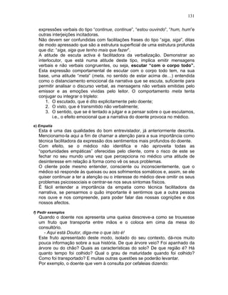 131
expressões verbais do tipo “continue, continue”, “estou ouvindo”, “hum, hum”e
outras interjeições incitadoras.
Não devem ser confundidas com facilitações frases do tipo “siga, siga”, ditas
de modo apressado que são a estrutura superficial de uma estrutura profunda
que diz: “siga, siga que tenho mais que fazer”.
A atitude de escuta activa é facilitadora da verbalização. Demonstrar ao
interlocutor, que está numa atitude deste tipo, implica emitir mensagens
verbais e não verbais congruentes, ou seja, escutar “com o corpo todo”.
Esta expressão comportamental de escutar com o corpo todo tem, na sua
base, uma atitude “meta” (meta, no sentido de estar acima de…) entendida
como o distanciamento emocional da narrativa que se escuta, suficiente para
permitir analisar o discurso verbal, as mensagens não verbais emitidas pelo
emissor e as emoções vividas pelo leitor. O comportamento meta tenta
conjugar ou integrar o tripleto:
1. O escutado, que é dito explicitamente pelo doente;
2. O visto, que é transmitido não verbalmente;
3. O sentido, que se é tentado a julgar e a pensar sobre o que escutamos,
i.e., o efeito emocional que a narrativa do doente provoca no médico.
e) Empatia
Esta é uma das qualidades do bom entrevistador, já anteriormente descrita.
Mencionamo-la aqui a fim de chamar a atenção para a sua importância como
técnica facilitadora da expressão dos sentimentos mais profundos do doente.
Com efeito, se o médico não identifica e não aproveita todas as
“oportunidades empáticas” oferecidas pelo cliente, corre o risco de este se
fechar no seu mundo uma vez que percepciona no médico uma atitude de
desinteresse em relação à forma como vê os seus problemas.
O cliente pode mesmo entender, consciente ou inconscientemente, que o
médico só responde às queixas ou aos sofrimentos somáticos e, assim, se ele
quiser continuar a ter a atenção ou o interesse do médico deve omitir os seus
problemas psicossociais e centrar-se nos seus sintomas físicos.
É fácil entender a importância da empatia como técnica facilitadora da
narrativa, se pensarmos o quão importante é sentirmos que a outra pessoa
nos ouve e nos compreende, para poder falar das nossas cognições e dos
nossos afectos.
f) Pedir exemplos
Quando o doente nos apresenta uma queixa descreve-a como se trouxesse
um fruto que transporta entre mãos e o coloca em cima da mesa do
consultório.
- Aqui está Doutor, diga-me o que isto é!
Este fruto apresentado deste modo, isolado do seu contexto, dá-nos muito
pouca informação sobre a sua história. De que árvore veio? Foi apanhado da
árvore ou do chão? Quais as características do solo? De que região é? Há
quanto tempo foi colhido? Qual o grau de maturidade quando foi colhido?
Como foi transportado? E muitas outras questões se poderão levantar.
Por exemplo, o doente que vem à consulta por cefaleias dizendo:
 
