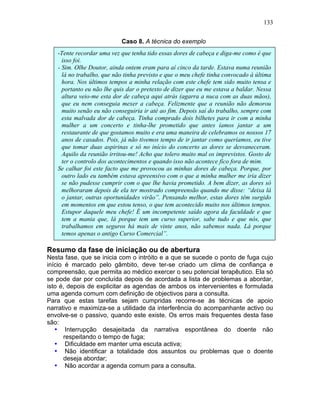 133
Caso 8. A técnica do exemplo
Resumo da fase de iniciação ou de abertura
Nesta fase, que se inicia com o intróito e a que se sucede o ponto de fuga cujo
início é marcado pelo gâmbito, deve ter-se criado um clima de confiança e
compreensão, que permita ao médico exercer o seu potencial terapêutico. Ela só
se pode dar por concluída depois de acordada a lista de problemas a abordar,
isto é, depois de explicitar as agendas de ambos os intervenientes e formulada
uma agenda comum com definição de objectivos para a consulta.
Para que estas tarefas sejam cumpridas recorre-se às técnicas de apoio
narrativo e maximiza-se a utilidade da interferência do acompanhante activo ou
envolve-se o passivo, quando este existe. Os erros mais frequentes desta fase
são:
• Interrupção desajeitada da narrativa espontânea do doente não
respeitando o tempo de fuga;
• Dificuldade em manter uma escuta activa;
• Não identificar a totalidade dos assuntos ou problemas que o doente
deseja abordar;
• Não acordar a agenda comum para a consulta.
-Tente recordar uma vez que tenha tido essas dores de cabeça e diga-me como é que
isso foi.
- Sim. Olhe Doutor, ainda ontem eram para aí cinco da tarde. Estava numa reunião
lá no trabalho, que não tinha previsto e que o meu chefe tinha convocado à última
hora. Nos últimos tempos a minha relação com este chefe tem sido muito tensa e
portanto eu não lhe quis dar o pretexto de dizer que eu me estava a baldar. Nessa
altura veio-me esta dor de cabeça aqui atrás (agarra a nuca com as duas mãos),
que eu nem conseguia mexer a cabeça. Felizmente que a reunião não demorou
muito senão eu não conseguiria ir até ao fim. Depois saí do trabalho, sempre com
esta malvada dor de cabeça. Tinha comprado dois bilhetes para ir com a minha
mulher a um concerto e tinha-lhe prometido que antes íamos jantar a um
restaurante de que gostamos muito e era uma maneira de celebramos os nossos 17
anos de casados. Pois, já não tivemos tempo de ir jantar como queríamos, eu tive
que tomar duas aspirinas e só no início do concerto as dores se desvaneceram.
Aquilo da reunião irritou-me! Acho que tolero muito mal os imprevistos. Gosto de
ter o controlo dos acontecimentos e quando isso não acontece fico fora de mim.
Se calhar foi este facto que me provocou as minhas dores de cabeça. Porque, por
outro lado eu também estava apreensivo com o que a minha mulher me iria dizer
se não pudesse cumprir com o que lhe havia prometido. A bem dizer, as dores só
melhoraram depois de ela ter mostrado compreensão quando me disse: “deixa lá
o jantar, outras oportunidades virão”. Pensando melhor, estas dores têm surgido
em momentos em que estou tenso, o que tem acontecido muito nos últimos tempos.
Estupor daquele meu chefe! É um incompetente saído agora da faculdade e que
tem a mania que, lá porque tem um curso superior, sabe tudo e que nós, que
trabalhamos em seguros há mais de vinte anos, não sabemos nada. Lá porque
temos apenas o antigo Curso Comercial”.
 