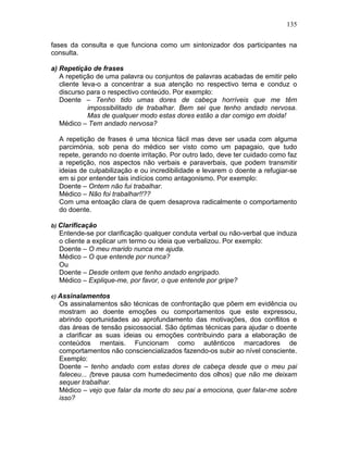 135
fases da consulta e que funciona como um sintonizador dos participantes na
consulta.
a) Repetição de frases
A repetição de uma palavra ou conjuntos de palavras acabadas de emitir pelo
cliente leva-o a concentrar a sua atenção no respectivo tema e conduz o
discurso para o respectivo conteúdo. Por exemplo:
Doente – Tenho tido umas dores de cabeça horríveis que me têm
impossibilitado de trabalhar. Bem sei que tenho andado nervosa.
Mas de qualquer modo estas dores estão a dar comigo em doida!
Médico – Tem andado nervosa?
A repetição de frases é uma técnica fácil mas deve ser usada com alguma
parcimónia, sob pena do médico ser visto como um papagaio, que tudo
repete, gerando no doente irritação. Por outro lado, deve ter cuidado como faz
a repetição, nos aspectos não verbais e paraverbais, que podem transmitir
ideias de culpabilização e ou incredibilidade e levarem o doente a refugiar-se
em si por entender tais indícios como antagonismo. Por exemplo:
Doente – Ontem não fui trabalhar.
Médico – Não foi trabalhar!!??
Com uma entoação clara de quem desaprova radicalmente o comportamento
do doente.
b) Clarificação
Entende-se por clarificação qualquer conduta verbal ou não-verbal que induza
o cliente a explicar um termo ou ideia que verbalizou. Por exemplo:
Doente – O meu marido nunca me ajuda.
Médico – O que entende por nunca?
Ou
Doente – Desde ontem que tenho andado engripado.
Médico – Explique-me, por favor, o que entende por gripe?
c) Assinalamentos
Os assinalamentos são técnicas de confrontação que põem em evidência ou
mostram ao doente emoções ou comportamentos que este expressou,
abrindo oportunidades ao aprofundamento das motivações, dos conflitos e
das áreas de tensão psicossocial. São óptimas técnicas para ajudar o doente
a clarificar as suas ideias ou emoções contribuindo para a elaboração de
conteúdos mentais. Funcionam como autênticos marcadores de
comportamentos não consciencializados fazendo-os subir ao nível consciente.
Exemplo:
Doente – tenho andado com estas dores de cabeça desde que o meu pai
faleceu... (breve pausa com humedecimento dos olhos) que não me deixam
sequer trabalhar.
Médico – vejo que falar da morte do seu pai a emociona, quer falar-me sobre
isso?
 