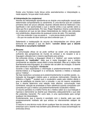 136
Existe uma fronteira muito ténue entre assinalamentos e interpretação e,
neste aspecto, há que estar muito atento.
d) Interpretação (ou conjectura)
Através da interpretação apresenta-se ao doente uma explicação causal para
determinado comportamento ou sentimento. É uma técnica que em cuidados
primários deve ser pouco utilizada. Quando utilizada deve-se relativizar o seu
significado e dar oportunidade a que o doente emita a sua opinião sobre a
ideia que lhe é apresentada. Por isso, Roger Neighbour chama a esta técnica
de conjectura em que as tais ideias interpretativas do médico são colocadas
com preâmbulos, desprovidos de quaisquer juízos de valor. Por exemplo:
- Em meu entender o que se passa é.... o que pensa desta minha ideia?
- Do que me acaba de dizer acha que devo entender que...?
Salientando a inadequação do recurso de interpretações em clínica geral
tenha-se em atenção o que diz Balint: “convém deixar que o doente
interprete a sua própria realidade”.
e) Resumo
A comunicação eficaz só se pode verificar se existir uma sobreposição
suficiente das perspectivas do mundo do emissor e do receptor e se a
linguagem utilizada tiver o mesmo significado para ambos.
Na entrevista clínica, a linguagem oficial é a “médica”, por vezes também
designada de “medicalês”, dado que é nesta linguagem que o médico
compreende as relações causa efeito e toma decisões. Mas se o médico fala
fluentemente esta linguagem, já o doente não vai além da iniciação. O doente
fala sobretudo a linguagem “vernácula”.
Durante a fase exploratória a informação é predominantemente no sentido
doente-médico e a linguagem é a vernácula, fazendo o médico a tradução
para a “médica”.
Na fase resolutiva o processo já é predominantemente no sentido oposto, i.e.,
tradução da linguagem médica para a vernácula (retroversão). Estudos de
Williams e Ogden133
revelam que o vocabulário usado pelo médico afecta o
grau de satisfação do doente com a consulta: o uso do mesmo vocabulário
que o doente determina uma relação mais efectiva, comunicação mais
confortável, redução de ansiedade e maior aderência quando comparado com
consultas em que o médico usa predominantemente vocabulário médico.
O resumo periódico é a melhor forma de o médico saber se a sua tradução é
rigorosa e demonstrar ao doente que interpretou adequadamente o que este
lhe pretendeu transmitir. Por outro lado, é uma oportunidade para corrigir
qualquer má interpretação.
Evidentemente, que o resumo é acordado com o doente, pelo que será
progressivamente moldado até que ambos os intervenientes estejam de
acordo.
O resumo é uma técnica muito útil em qualquer fase da consulta, não só para
sintonizar com o doente mas também para alimentar a nossa concentração na
entrevista clínica.
 