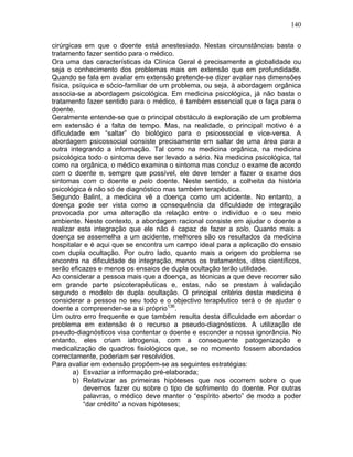 140
cirúrgicas em que o doente está anestesiado. Nestas circunstâncias basta o
tratamento fazer sentido para o médico.
Ora uma das características da Clínica Geral é precisamente a globalidade ou
seja o conhecimento dos problemas mais em extensão que em profundidade.
Quando se fala em avaliar em extensão pretende-se dizer avaliar nas dimensões
física, psíquica e sócio-familiar de um problema, ou seja, à abordagem orgânica
associa-se a abordagem psicológica. Em medicina psicológica, já não basta o
tratamento fazer sentido para o médico, é também essencial que o faça para o
doente.
Geralmente entende-se que o principal obstáculo à exploração de um problema
em extensão é a falta de tempo. Mas, na realidade, o principal motivo é a
dificuldade em “saltar” do biológico para o psicossocial e vice-versa. A
abordagem psicossocial consiste precisamente em saltar de uma área para a
outra integrando a informação. Tal como na medicina orgânica, na medicina
psicológica todo o sintoma deve ser levado a sério. Na medicina psicológica, tal
como na orgânica, o médico examina o sintoma mas conduz o exame de acordo
com o doente e, sempre que possível, ele deve tender a fazer o exame dos
sintomas com o doente e pelo doente. Neste sentido, a colheita da história
psicológica é não só de diagnóstico mas também terapêutica.
Segundo Balint, a medicina vê a doença como um acidente. No entanto, a
doença pode ser vista como a consequência da dificuldade de integração
provocada por uma alteração da relação entre o indivíduo e o seu meio
ambiente. Neste contexto, a abordagem racional consiste em ajudar o doente a
realizar esta integração que ele não é capaz de fazer a solo. Quanto mais a
doença se assemelha a um acidente, melhores são os resultados da medicina
hospitalar e é aqui que se encontra um campo ideal para a aplicação do ensaio
com dupla ocultação. Por outro lado, quanto mais a origem do problema se
encontra na dificuldade de integração, menos os tratamentos, ditos científicos,
serão eficazes e menos os ensaios de dupla ocultação terão utilidade.
Ao considerar a pessoa mais que a doença, as técnicas a que deve recorrer são
em grande parte psicoterapêuticas e, estas, não se prestam à validação
segundo o modelo de dupla ocultação. O principal critério desta medicina é
considerar a pessoa no seu todo e o objectivo terapêutico será o de ajudar o
doente a compreender-se a si próprio136
.
Um outro erro frequente e que também resulta desta dificuldade em abordar o
problema em extensão é o recurso a pseudo-diagnósticos. A utilização de
pseudo-diagnósticos visa contentar o doente e esconder a nossa ignorância. No
entanto, eles criam iatrogenia, com a consequente patogenização e
medicalização de quadros fisiológicos que, se no momento fossem abordados
correctamente, poderiam ser resolvidos.
Para avaliar em extensão propõem-se as seguintes estratégias:
a) Esvaziar a informação pré-elaborada;
b) Relativizar as primeiras hipóteses que nos ocorrem sobre o que
devemos fazer ou sobre o tipo de sofrimento do doente. Por outras
palavras, o médico deve manter o “espírito aberto” de modo a poder
“dar crédito” a novas hipóteses;
 