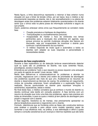 144
Nesta figura, a linha descontínua representa o retornar à fase anterior numa
situação em que o limiar de tensão crítica, por ser baixo, leva o médico a dar
precocemente respostas ao doente, isto é, dar aconselhamento e ou planos de
abordagem antes dos problemas estarem totalmente caracterizadas e do doente
sentir que o clínico está na plena posse de informação suficiente e seguro do
que propõe.
Assim, podemos antecipar vários erros que frequentemente se cometem nesta
fase:
• Fixação prematura a hipóteses de diagnóstico;
• Tranquilizações ou aconselhamentos precoces;
• Incapacidade de manter o foco da entrevista nos temas
pertinentes para a resolução dos problemas em agenda, seja
porque provoca ou permite mudanças abruptas dos tópicos em
discussão, seja por incapacidade de incentivar o doente para
continuar o aprofundamento da sua história;
• O médico responde de modo igual e automático a todos os
doentes sem adaptar as suas respostas à personalidade e
necessidades destes.
Resumo da fase exploratória
Durante a fase exploratória ou de detecção tenta-se essencialmente detectar
qual ou quais são os problemas do doente, nas suas vertentes físicas,
psicológicas, sociais e espirituais.
Entende-se por problema “tudo o que requeira ou possa requerer uma actuação
por parte do agente de saúde” (Juan Jervas, 1986).
Nesta fase definem-se e consensualizam-se os problemas a abordar na
consulta, negoceia-se com o cliente uma ordem de prioridades de abordagem
dos problemas (quando são mais do que um). Avaliaram-se os recursos do
doente e desenvolveram-se técnicas de coping. Os problemas em seguimento,
vindos de consultas anteriores, foram actualizados e a exploração física foi
realizada. Deu-se oportunidade ao doente para expressar emoções e
sentimentos, expectativas, ideias e medos.
No final desta fase, o médico considera que já conhece o mundo do doente ou
decidiu continuar esta tarefa em consulta posterior. A fase termina com um
resumo da situação que inclui uma lista dos problemas, agora mais precisos em
todas as dimensões, e para os quais o médico já tem planos de abordagem para
propôr e negociar com o doente.
A fase seguinte, resolutiva ou de manejo, visa precisamente apresentar os
planos terapêuticos possíveis e negociá-los com o doente.
Contudo, relembra-se que as fronteiras entre as fases são constructos teóricos
para analisar a consulta e para utilizar como modelo operativo capaz de
aumentar a sua eficiência mas, na prática, a sua delimitação é difícil e quase
sempre a consulta caracteriza-se por avanços e retornos repetidos que são tanto
 