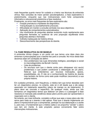 145
mais frequentes quanto menor for cuidado e o treino nas técnicas de entrevista
clínica. Nas consultas de maior pendor psicoterapêutico, a fase exploratória é
predominante, enquanto que nas motivacionais (com forte componente
informativo e educacional) predomina a fase resolutiva.
Finalmente, os erros mais frequentes da fase exploratória são:
• Fixação prematura a hipóteses de diagnóstico;
• Tranquilização ou aconselhamento precoces;
• Dificuldade em manter a consulta centrada nos seus objectivos;
• Aplicação de comportamentos automatizados;
• Uso insuficiente de perguntas abertas evoluindo muito rapidamente para
perguntas fechadas ou ausência de uma proporção equilibrada entre
perguntas abertas e fechadas;
• Colheita inadequada de história clínica;
• Desconhecimento das perspectivas do doente.
7.4. FASE RESOLUTIVA OU DE MANEJO
A entrevista clínica chegou a um ponto em que temos uma ideia clara dos
sintomas e preocupações que o doente traz para a consulta. No início desta fase
devemos estar em condições de definir:
− O(s) problema(s) nas suas dimensões biológica, psicológica e social
(o macrodiagnóstico de Borrell i Carrió);
− Lista de problemas;
− Os recursos com que o cliente conta para ultrapassar o(s) seu(s)
problema(s) e que podem condicionar a elaboração de um plano.
Note-se que entendemos por recursos motivações, apoios,
possibilidades, etc. É não só o conhecimento da história do doente
mas também da forma como este pode modificar (reconstruir) a sua
própria história.
Em cuidados primários, com frequência, o médico tem que tomar decisões sem
ter um diagnóstico preciso, no entanto, este só é útil desde que a ele esteja
associado um tratamento específico (plano de manejo ou de tratamento). O
plano deve ser concreto e específico. De qualquer modo, ainda que não
tenhamos um diagnóstico temos que elaborar um plano e a passagem à fase
resolutiva é marcada pela existência desse plano pronto para ser apresentado e
negociado com o cliente.
No entanto, por mais brilhante, completo e eficaz que seja o nosso plano ele não
serve para nada se o doente o não aplicar. Para que o doente implemente um
plano é imprescindível que o compreenda, participe na sua elaboração e o aceite
e, para isso, é fundamental que o médico saiba e se proponha “vender” o plano
que tem em mente. A este propósito parece conveniente falar sobre
intervenções motivacionais.
 