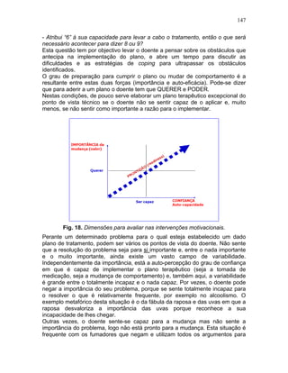 147
- Atribui “6” á sua capacidade para levar a cabo o tratamento, então o que será
necessário acontecer para dizer 8 ou 9?
Esta questão tem por objectivo levar o doente a pensar sobre os obstáculos que
antecipa na implementação do plano, e abre um tempo para discutir as
dificuldades e as estratégias de coping para ultrapassar os obstáculos
identificados.
O grau de preparação para cumprir o plano ou mudar de comportamento é a
resultante entre estas duas forças (importância e auto-eficácia). Pode-se dizer
que para aderir a um plano o doente tem que QUERER e PODER.
Nestas condições, de pouco serve elaborar um plano terapêutico excepcional do
ponto de vista técnico se o doente não se sentir capaz de o aplicar e, muito
menos, se não sentir como importante a razão para o implementar.
Fig. 18. Dimensões para avaliar nas intervenções motivacionais.
Perante um determinado problema para o qual esteja estabelecido um dado
plano de tratamento, podem ser vários os pontos de vista do doente. Não sente
que a resolução do problema seja para si importante e, entre o nada importante
e o muito importante, ainda existe um vasto campo de variabilidade.
Independentemente da importância, está a auto-percepção do grau de confiança
em que é capaz de implementar o plano terapêutico (seja a tomada de
medicação, seja a mudança de comportamento) e, também aqui, a variabilidade
é grande entre o totalmente incapaz e o nada capaz. Por vezes, o doente pode
negar a importância do seu problema, porque se sente totalmente incapaz para
o resolver o que é relativamente frequente, por exemplo no alcoolismo. O
exemplo metafórico desta situação é o da fábula da raposa e das uvas em que a
raposa desvaloriza a importância das uvas porque reconhece a sua
incapacidade de lhes chegar.
Outras vezes, o doente sente-se capaz para a mudança mas não sente a
importância do problema, logo não está pronto para a mudança. Esta situação é
frequente com os fumadores que negam e utilizam todos os argumentos para
 