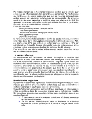 15
Por ruídos entendem-se os fenómenos físicos que afectam quer a emissão quer
a recepção da informação (afectam os fenómenos sensoriais). As interferências
são fenómenos de ordem psicológica que têm as mesmas consequências.
Ambos podem ser altamente perturbadores da comunicação. Os primeiros
geralmente são mais evidentes e, evitá-los, pode ser relativamente fácil. Os
segundos podem ser mais subtis, muito mais difíceis de evitar e, geralmente,
têm maior impacto no resultado da interacção.
Exemplos de ruídos:
Recepção inadequada no centro de saúde.
Consultas superlotadas.
Decoração e desenhos de espaços inadequados.
Interrupções frequentes.
Chamadas telefónicas.
E. Fernandez2
, num estudo realizado no Centro de Saúde de Aveiro, encontrou
uma média diária de 13 interrupções numa consulta de Clínica Geral, sendo 76%
por telefonemas, 20% pela entrada de enfermagem no gabinete e 10% por
administrativos. A duração de cada interrupção variou de trinta segundos a três
minutos e vinte e seis segundos, totalizando, ao fim do dia, 20 minutos.
Pela importância das interferências, atribuímos um capítulo específico para a
sua abordagem que se segue.
1.2. INTERFERÊNCIAS
As interferências são fenómenos de ordem psicológica do receptor que
determinam a forma como este faz a leitura das mensagens. São o resultado
das suas experiências, vivências e personalidade. Segundo Japers (citado por
Borrell i Carrió3
) as interferências podem ser classificadas quanto ao seu tipo em
cognitivas, emocionais ou sociais. O seu reconhecimento é o resultado da
consciencialização do papel activo do receptor que deixa de ser um mero ser
passivo, como se absorvesse a mensagem qual esponja absorve um líquido.
Aqui faremos uma breve revisão das interferências do médico, devendo ter em
consideração que, na relação médico-doente, se adicionam as interferências do
doente como factores de contingência.
Interferências cognitivas
O problema do doente não é percebido ou compreendido pelo médico por vários
motivos que residem em pensamentos automáticos que este desenvolveu e
cristalizou ao longo do seu trajecto pessoal e profissional.
Segundo Williamson, agrupamos as interferências cognitivas em três grupos de
mitos que estão na base de concepções erradas que se reflectem na relação.
Um conjunto de acepções que assentam na ideia que o médico tem sobre o seu
papel profissional:
• O meu dever é descartar doenças orgânicas e só depois abordar os
problemas psicossociais;
• Se não excluo, exaustivamente, todas as hipóteses de sofrimento
orgânico os doentes podem piorar e os meus colegas vão-se rir de
mim;
 
