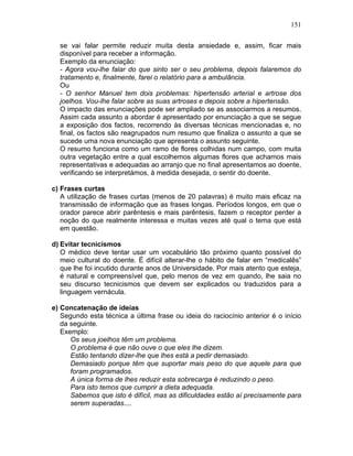151
se vai falar permite reduzir muita desta ansiedade e, assim, ficar mais
disponível para receber a informação.
Exemplo da enunciação:
- Agora vou-lhe falar do que sinto ser o seu problema, depois falaremos do
tratamento e, finalmente, farei o relatório para a ambulância.
Ou
- O senhor Manuel tem dois problemas: hipertensão arterial e artrose dos
joelhos. Vou-lhe falar sobre as suas artroses e depois sobre a hipertensão.
O impacto das enunciações pode ser ampliado se as associarmos a resumos.
Assim cada assunto a abordar é apresentado por enunciação a que se segue
a exposição dos factos, recorrendo às diversas técnicas mencionadas e, no
final, os factos são reagrupados num resumo que finaliza o assunto a que se
sucede uma nova enunciação que apresenta o assunto seguinte.
O resumo funciona como um ramo de flores colhidas num campo, com muita
outra vegetação entre a qual escolhemos algumas flores que achamos mais
representativas e adequadas ao arranjo que no final apresentamos ao doente,
verificando se interpretámos, à medida desejada, o sentir do doente.
c) Frases curtas
A utilização de frases curtas (menos de 20 palavras) é muito mais eficaz na
transmissão de informação que as frases longas. Períodos longos, em que o
orador parece abrir parêntesis e mais parêntesis, fazem o receptor perder a
noção do que realmente interessa e muitas vezes até qual o tema que está
em questão.
d) Evitar tecnicismos
O médico deve tentar usar um vocabulário tão próximo quanto possível do
meio cultural do doente. É difícil alterar-lhe o hábito de falar em “medicalês”
que lhe foi incutido durante anos de Universidade. Por mais atento que esteja,
é natural e compreensível que, pelo menos de vez em quando, lhe saia no
seu discurso tecnicismos que devem ser explicados ou traduzidos para a
linguagem vernácula.
e) Concatenação de ideias
Segundo esta técnica a última frase ou ideia do raciocínio anterior é o início
da seguinte.
Exemplo:
Os seus joelhos têm um problema.
O problema é que não ouve o que eles lhe dizem.
Estão tentando dizer-lhe que lhes está a pedir demasiado.
Demasiado porque têm que suportar mais peso do que aquele para que
foram programados.
A única forma de lhes reduzir esta sobrecarga é reduzindo o peso.
Para isto temos que cumprir a dieta adequada.
Sabemos que isto é difícil, mas as dificuldades estão aí precisamente para
serem superadas....
 