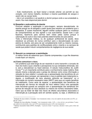 153
- Este medicamento, ao fazer baixar a tensão arterial, vai permitir ao seu
coração, com menos trabalho, bombear a mesma quantidade de sangue e
assim não se cansar tanto.
- Isto é um ansiolítico e vai ajudá-lo a dormir porque corta a sua ansiedade e,
assim, fica mais disponível para dormir.
k) Respeitar a auto-estima do doente
Procurar adaptar a explicação à auto-imagem, sempre desvalorizada, do
doente porque se vê obrigado a pedir ajuda para resolver um problema que o
ultrapassa. É quase impossível, alguém aceitar qualquer plano ou mudança
de comportamentos se isso agredir a sua auto-estima. Quase tudo o que
fazemos, fazemo-lo para sermos bem vistos pelos outros porque a
valorização do outro é dos mais potentes determinantes de auto-estima.
Toda a intervenção médica, ou de qualquer profissional de saúde, deve
obedecer ao princípio de nunca contribuir para a desvalorização da auto-
estima do doente, sob pena de ser completamente inútil ou mesmo noxiosa,
contribuindo para padrões de conflituosidade entre o doente e os serviços de
saúde que podem induzir comportamentos de negligencia da sua saúde.
l) Resumir ou comprovar a assimilação
A melhor forma de sabermos que o doente compreendeu o que lhe dissemos
é este fazer um resumo.
m) Como comunicar o risco.
Um problema que está longe de ser resolvido é como transmitir o conceito de
risco de modo a que o doente o percepcione na sua verdadeira dimensão, isto
é, sem o desvalorizar ou hiper-valorizar. O estudo meta-analítico de Judith
Covey140
é um importante contributo para o conhecimento nesta matéria. Este
estudo chama a atenção para o perigo de oferecer como única informação a
redução do risco relativo*
e propõe que a apresentação dos benefícios de um
tratamento deve começar, por apresentar o risco á partida (sem tratamento) e,
depois, a modificação de risco absoluto atribuído ao tratamento†
ou a
informação do número necessário tratar (NNT)‡
para que um sujeito beneficie
do tratamento. Como seria de esperar, a apresentação dos benefícios da
intervenção em termos de redução de risco relativo induz uma percepção
mais favorável quando se compara com a apresentação dos benefícios em
termos de redução do risco absoluto ou mesmo de número necessário tratar.
Claro que se tratar de falar dos riscos de efeitos secundários associados à
intervenção já a percepção será em sentido oposto, ou seja, a referência ao
*
Redução de risco relativo. Exemplo, “este tratamento reduz o risco de enfarto do miocárdio em 43%, ao
fim de 5 anos”.
†
Redução do risco absoluto. Exemplo, “este tratamento reduz, 1,4%, o risco de ter, nos próximos 5 anos,
um enfarto do miocárdio, isto é, de 3,9% sem tratamento para 2,5% com tratamento ”.
‡
Número necessário tratar (NNT). Exemplo, “é preciso tratar 77 pessoas, durante 5 anos, para evitar um
enfarto”.
 
