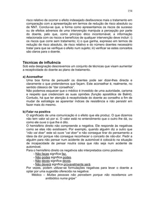 154
risco relativo de ocorrer o efeito indesejado desfavorece mais o tratamento em
comparação com a apresentação em termos de redução de risco absoluto ou
de NNT. Conclui-se que, a forma como apresentamos os riscos de sucesso
ou de efeitos adversos de uma intervenção manipula a percepção por parte
do doente, pelo que, como princípio ético incontornável, a informação
relacionada com os riscos e benefícios de qualquer intervenção deve incluir: i)
os riscos que corre sem tratamento; ii) o que ganha, expresso em termos de
redução de risco absoluto, de risco relativo e do número doentes necessário
tratar para que se verifique o efeito num sujeito; iii) verificar se estes conceitos
são claros para o doente.
Técnicas de influência
Sob esta designação descrevemos um conjunto de técnicas que visam aumentar
a receptividade do doente ao plano de tratamento.
a) Aconselhar
Uma boa forma de persuadir os doentes pode ser dizer-lhes directa e
claramente o que pretendemos que façam. Este aconselhar é, realmente, no
sentido clássico de “dar conselhos”.
Não podemos esquecer que o médico é investido de uma autoridade, carisma
e respeito que credenciam as suas opiniões (função apostólica de Balint).
Contudo, há que ter atenção à receptividade do doente ao conselho a fim de
mudar de estratégia se aparentar índices de resistência e não persistir em
fazer mais do mesmo.
b) Falar na positiva
O significado de uma comunicação é o efeito que ela produz. O que dizemos
não tem valor só por si. O valor está no entendimento que o outro lhe dá, ou
como ele ouve o que lhe é dito.
O hemisfério direito não compreende a negativa. Ele responde às negativas
como se elas não existissem. Por exemplo, quando alguém diz a outro que
“não vai doer” este só ouve “vai doer” e não consegue tirar do pensamento a
ideia da dor porque não consegue reconhecer o conceito de não-dor. Pedir a
alguém para não pensar num acidente de automóvel é colocá-lo na situação
de incapacidade de pensar noutra coisa que não seja num acidente de
automóvel.
Para o hemisfério direito os negativos são interpretados como positivos:
- Não faças significa faz.
- Não podes significa podes.
- Não deves significa deves.
- Não deverá significa provavelmente será.
Por vezes, podem utilizar-se formulações negativas para levar o doente a
optar por uma sugestão oferecida na negativa:
Médico – Muitas pessoas não percebem porque não receitamos um
antibiótico numa gripe”
 