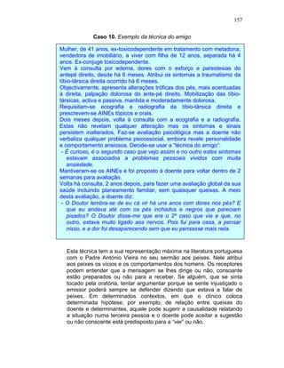 157
Caso 10. Exemplo da técnica do amigo
Esta técnica tem a sua representação máxima na literatura portuguesa
com o Padre António Vieira no seu sermão aos peixes. Nele atribui
aos peixes os vícios e os comportamentos dos homens. Os receptores
podem entender que a mensagem se lhes dirige ou não, consoante
estão preparados ou não para a receber. Se alguém, que se sinta
tocado pela oratória, tentar argumentar porque se sente injustiçado o
emissor poderá sempre se defender dizendo que estava a falar de
peixes. Em determinados contextos, em que o clínico coloca
determinada hipótese, por exemplo, de relação entre queixas do
doente e determinantes, aquele pode sugerir a causalidade relatando
a situação numa terceira pessoa e o doente pode aceitar a sugestão
ou não consoante está predisposto para a “ver” ou não.
Mulher, de 41 anos, ex-toxicodependente em tratamento com metadona,
vendedora de imobiliário, a viver com filha de 12 anos, separada há 4
anos. Ex-conjuge toxicodependente.
Vem à consulta por edema, dores com o esforço e parestesias do
antepé direito, desde há 6 meses. Atribui os sintomas a traumatismo da
tíbio-társica direita ocorrido há 6 meses.
Objectivamente, apresenta alterações tróficas dos pés, mais acentuadas
à direita, palpação dolorosa do ante-pé direito. Mobilização das tíbio-
társicas, activa e passiva, mantida e moderadamente dolorosa.
Requisitam-se ecografia e radiografia da tíbio-társica direita e
prescrevem-se AINEs tópicos e orais.
Dois meses depois, volta à consulta com a ecografia e a radiografia.
Estas não revelam qualquer alteração mas os sintomas e sinais
persistem inalterados. Faz-se avaliação psicológica mas a doente não
verbaliza qualquer problema psicossocial, embora revele personalidade
e comportamento ansiosos. Decide-se usar a “técnica do amigo”:
- É curioso, é o segundo caso que vejo assim e no outro estes sintomas
estavam associados a problemas pessoais vividos com muita
ansiedade.
Mantiveram-se os AINEs e foi proposto à doente para voltar dentro de 2
semanas para avaliação.
Volta há consulta, 2 anos depois, para fazer uma avaliação global da sua
saúde incluindo planeamento familiar, sem quaisquer queixas. A meio
desta avaliação, a doente diz:
- O Doutor lembra-se de eu cá vir há uns anos com dores nos pés? E
que eu andava até com os pés inchados e negros que pareciam
pisados? O Doutor disse-me que era o 2º caso que via e que, no
outro, estava muito ligado aos nervos. Pois fui para casa, a pensar
nisso, e a dor foi desaparecendo sem que eu pensasse mais nela.
PS: Na altura tinha registado como hipótese de diagnóstico: algoneurodistrofia.
 