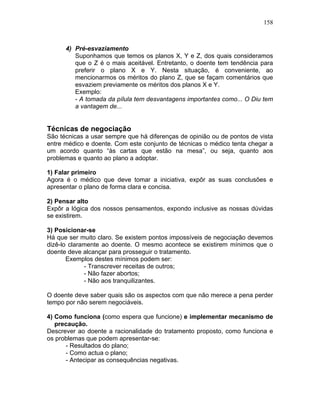 158
4) Pré-esvaziamento
Suponhamos que temos os planos X, Y e Z, dos quais consideramos
que o Z é o mais aceitável. Entretanto, o doente tem tendência para
preferir o plano X e Y. Nesta situação, é conveniente, ao
mencionarmos os méritos do plano Z, que se façam comentários que
esvaziem previamente os méritos dos planos X e Y.
Exemplo:
- A tomada da pílula tem desvantagens importantes como... O Diu tem
a vantagem de...
Técnicas de negociação
São técnicas a usar sempre que há diferenças de opinião ou de pontos de vista
entre médico e doente. Com este conjunto de técnicas o médico tenta chegar a
um acordo quanto “às cartas que estão na mesa”, ou seja, quanto aos
problemas e quanto ao plano a adoptar.
1) Falar primeiro
Agora é o médico que deve tomar a iniciativa, expôr as suas conclusões e
apresentar o plano de forma clara e concisa.
2) Pensar alto
Expôr a lógica dos nossos pensamentos, expondo inclusive as nossas dúvidas
se existirem.
3) Posicionar-se
Há que ser muito claro. Se existem pontos impossíveis de negociação devemos
dizê-lo claramente ao doente. O mesmo acontece se existirem mínimos que o
doente deve alcançar para prosseguir o tratamento.
Exemplos destes mínimos podem ser:
- Transcrever receitas de outros;
- Não fazer abortos;
- Não aos tranquilizantes.
O doente deve saber quais são os aspectos com que não merece a pena perder
tempo por não serem negociáveis.
4) Como funciona (como espera que funcione) e implementar mecanismo de
precaução.
Descrever ao doente a racionalidade do tratamento proposto, como funciona e
os problemas que podem apresentar-se:
- Resultados do plano;
- Como actua o plano;
- Antecipar as consequências negativas.
 