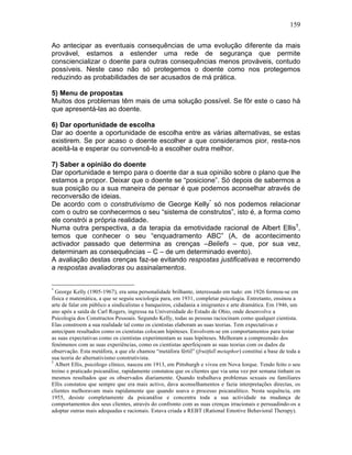 159
Ao antecipar as eventuais consequências de uma evolução diferente da mais
provável, estamos a estender uma rede de segurança que permite
consciencializar o doente para outras consequências menos prováveis, contudo
possíveis. Neste caso não só protegemos o doente como nos protegemos
reduzindo as probabilidades de ser acusados de má prática.
5) Menu de propostas
Muitos dos problemas têm mais de uma solução possível. Se fôr este o caso há
que apresentá-las ao doente.
6) Dar oportunidade de escolha
Dar ao doente a oportunidade de escolha entre as várias alternativas, se estas
existirem. Se por acaso o doente escolher a que consideramos pior, resta-nos
aceitá-la e esperar ou convencê-lo a escolher outra melhor.
7) Saber a opinião do doente
Dar oportunidade e tempo para o doente dar a sua opinião sobre o plano que lhe
estamos a propor. Deixar que o doente se “posicione”. Só depois de sabermos a
sua posição ou a sua maneira de pensar é que podemos aconselhar através de
reconversão de ideias.
De acordo com o construtivismo de George Kelly*
só nos podemos relacionar
com o outro se conhecermos o seu “sistema de construtos”, isto é, a forma como
ele constrói a própria realidade.
Numa outra perspectiva, a da terapia da emotividade racional de Albert Ellis†
,
temos que conhecer o seu “enquadramento ABC” (A, de acontecimento
activador passado que determina as crenças –Beliefs – que, por sua vez,
determinam as consequências – C – de um determinado evento).
A avaliação destas crenças faz-se evitando respostas justificativas e recorrendo
a respostas avaliadoras ou assinalamentos.
*
George Kelly (1905-1967), era uma personalidade brilhante, interessado em tudo: em 1926 formou-se em
física e matemática, a que se seguiu sociologia para, em 1931, completar psicologia. Entretanto, ensinou a
arte de falar em público a sindicalistas e banqueiros, cidadania a imigrantes e arte dramática. Em 1946, um
ano após a saída de Carl Rogers, ingressa na Universidade do Estado de Ohio, onde desenvolve a
Psicologia dos Constructos Pessoais. Segundo Kelly, todas as pessoas raciocinam como qualquer cientista.
Elas constroem a sua realidade tal como os cientistas elaboram as suas teorias. Tem expectativas e
antecipam resultados como os cientistas colocam hipóteses. Envolvem-se em comportamentos para testar
as suas expectativas como os cientistas experimentam as suas hipóteses. Melhoram a compreensão dos
fenómenos com as suas experiências, como os cientistas aperfeiçoam as suas teorias com os dados da
observação. Esta metáfora, a que ele chamou “metáfora fértil” (fruitfull metaphor) constitui a base de toda a
sua teoria do alternativismo construtivista.
†
Albert Ellis, psicólogo clínico, nasceu em 1913, em Pittsburgh e viveu em Nova Iorque. Tendo feito o seu
treino e praticado psicanálise, rapidamente constatou que os clientes que via uma vez por semana tinham os
mesmos resultados que os observados diariamente. Quando trabalhava problemas sexuais ou familiares
Ellis constatou que sempre que era mais activo, dava aconselhamentos e fazia interpretações directas, os
clientes melhoravam mais rapidamente que quando usava o processo psicanalítico. Nesta sequência, em
1955, desiste completamente da psicanálise e concentra toda a sua actividade na mudança de
comportamentos dos seus clientes, através do confronto com as suas crenças irracionais e persuadindo-os a
adoptar outras mais adequadas e racionais. Estava criada a REBT (Rational Emotive Behavioral Therapy).
 