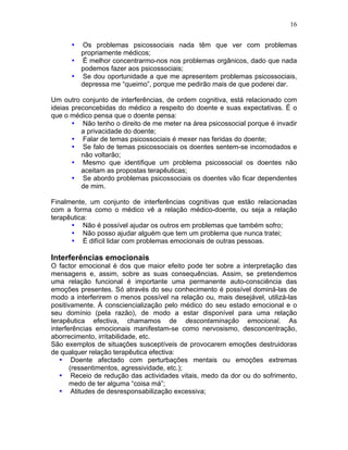 16
• Os problemas psicossociais nada têm que ver com problemas
propriamente médicos;
• É melhor concentrarmo-nos nos problemas orgânicos, dado que nada
podemos fazer aos psicossociais;
• Se dou oportunidade a que me apresentem problemas psicossociais,
depressa me “queimo”, porque me pedirão mais de que poderei dar.
Um outro conjunto de interferências, de ordem cognitiva, está relacionado com
ideias preconcebidas do médico a respeito do doente e suas expectativas. É o
que o médico pensa que o doente pensa:
• Não tenho o direito de me meter na área psicossocial porque é invadir
a privacidade do doente;
• Falar de temas psicossociais é mexer nas feridas do doente;
• Se falo de temas psicossociais os doentes sentem-se incomodados e
não voltarão;
• Mesmo que identifique um problema psicossocial os doentes não
aceitam as propostas terapêuticas;
• Se abordo problemas psicossociais os doentes vão ficar dependentes
de mim.
Finalmente, um conjunto de interferências cognitivas que estão relacionadas
com a forma como o médico vê a relação médico-doente, ou seja a relação
terapêutica:
• Não é possível ajudar os outros em problemas que também sofro;
• Não posso ajudar alguém que tem um problema que nunca tratei;
• É difícil lidar com problemas emocionais de outras pessoas.
Interferências emocionais
O factor emocional é dos que maior efeito pode ter sobre a interpretação das
mensagens e, assim, sobre as suas consequências. Assim, se pretendemos
uma relação funcional é importante uma permanente auto-consciência das
emoções presentes. Só através do seu conhecimento é possível dominá-las de
modo a interferirem o menos possível na relação ou, mais desejável, utilizá-las
positivamente. À consciencialização pelo médico do seu estado emocional e o
seu domínio (pela razão), de modo a estar disponível para uma relação
terapêutica efectiva, chamamos de descontaminação emocional. As
interferências emocionais manifestam-se como nervosismo, desconcentração,
aborrecimento, irritabilidade, etc.
São exemplos de situações susceptíveis de provocarem emoções destruidoras
de qualquer relação terapêutica efectiva:
• Doente afectado com perturbações mentais ou emoções extremas
(ressentimentos, agressividade, etc.);
• Receio de redução das actividades vitais, medo da dor ou do sofrimento,
medo de ter alguma “coisa má”;
• Atitudes de desresponsabilização excessiva;
 