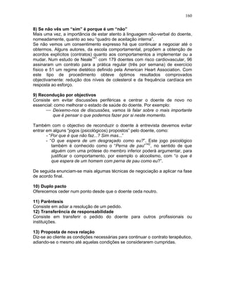 160
8) Se não vês um “sim” é porque é um “não”
Mais uma vez, a importância de estar atento à linguagem não-verbal do doente,
nomeadamente, quanto ao seu “quadro de aceitação interna”.
Se não vemos um consentimento expresso há que continuar a negociar até o
obtermos. Alguns autores, da escola comportamental, propõem a obtenção de
acordos explícitos (contratos) quanto aos comportamentos a implementar ou a
mudar. Num estudo de Neale141
com 179 doentes com risco cardiovascular, 96
assinaram um contrato para a prática regular (três por semana) de exercício
físico e 51 um regime dietético definido pela American Heart Association. Com
este tipo de procedimento obteve óptimos resultados comprovados
objectivamente: redução dos níveis de colesterol e da frequência cardíaca em
resposta ao esforço.
9) Recondução por objectivos
Consiste em evitar discussões periféricas e centrar o doente de novo no
essencial: como melhorar o estado de saúde do doente. Por exemplo:
⎯ Deixemo-nos de discussões, vamos lá falar sobre o mais importante
que é pensar o que podemos fazer por si neste momento.
Também com o objectivo de reconduzir o doente à entrevista devemos evitar
entrar em alguns “jogos (psicológicos) propostos” pelo doente, como:
- “Por que é que não faz...? Sim mas...”
- “O que espera de um desgraçado como eu?”. Este jogo psicológico
também é conhecido como o “Perna de pau”142
, no sentido de que
alguém com uma prótese do membro inferior poderá argumentar, para
justificar o comportamento, por exemplo o alcoolismo, com “o que é
que espera de um homem com perna de pau como eu?”.
De seguida enunciam-se mais algumas técnicas de negociação a aplicar na fase
de acordo final.
10) Duplo pacto
Oferecemos ceder num ponto desde que o doente ceda noutro.
11) Parêntesis
Consiste em adiar a resolução de um pedido.
12) Transferência de responsabilidade
Consiste em transferir o pedido do doente para outros profissionais ou
instituições.
13) Proposta de nova relação
Diz-se ao cliente as condições necessárias para continuar o contrato terapêutico,
adiando-se o mesmo até aquelas condições se considerarem cumpridas.
 