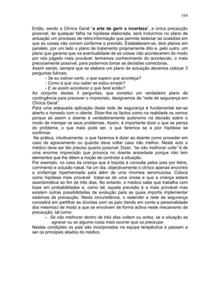164
Então, sendo a Clínica Geral “a arte de gerir a incerteza”, a única precaução
possível, de qualquer falha na hipótese elaborada, será incluirmos no plano de
actuação um processo de retro-informação que permita detectar as ocasiões em
que as coisas não corram conforme o previsto. Estabelecem-se, dois planos em
paralelo, por um lado o plano de tratamento propriamente dito e, pelo outro, um
plano que garanta que na eventualidade de as coisas não acontecerem do modo
por nós julgado mais provável, tenhamos conhecimento do acontecido, o mais
precocemente possível, para podermos tomar as decisões correctoras.
Assim sendo, sempre que se elabore um plano de actuação devemos colocar 3
perguntas fulcrais:
- Se eu estiver certo, o que espero que aconteça?
- Como é que vou saber se estou errado?
- E se assim acontecer o que farei então?
Ao conjunto destas 3 perguntas, que constitui um verdadeiro plano de
contingência para precaver o imprevisto, designamos de “rede de segurança em
Clínica Geral”.
Para uma adequada aplicação desta rede de segurança é fundamental ser-se
aberto e honesto com o cliente. Dizer-lhe os factos como na realidade os vemos
porque só assim o doente é verdadeiramente autónomo na decisão sobre o
modo de manejar os seus problemas. Assim, é importante dizer o que se pensa
do problema, o que mais pode ser, o que faremos se a pior hipótese se
confirmar.
Na prática, intuitivamente, o que fazemos é dizer ao doente como proceder em
caso de agravamento ou quando deve voltar caso não melhor. Neste acto o
médico deve ser tão preciso quanto possível. Dizer, “se não melhorar volte” é de
uma enorme imprecisão que provoca no doente ansiedade porque não tem
elementos que lhe dêem a noção de controlar a situação.
Por exemplo, no caso da criança que é trazida à consulta pelos pais por febre,
corrimento e oclusão nasal, há um dia, objectivamente o clínico apenas encontra
a orofaringe hiperhemiada para além de uma rinorreia seromucosa. Coloca
como hipótese mais provável tratar-se de uma virose e que a criança estará
assintomática ao fim de três dias. No entanto, o médico sabe que trabalha com
base em probabilidades e, como tal, aquela previsão é a mais provável mas
existem outras possibilidades de evolução para as quais importa implementar
sistemas de precaução. Nesta circunstância, o estender a rede de segurança
consistirá em partilhar as dúvidas com os pais (tendo em conta a personalidade
dos mesmos) de modo a que se envolvam de forma activa neste mecanismo de
precaução, tal como:
− Se não melhorar dentro de três dias voltem ou antes, se a situação se
agravar ou se alguma coisa mais ocorrer que os preocupe.
Nestas condições os pais são incorporados na equipa terapêutica e passam a
ser os principais aliados do médico.
 