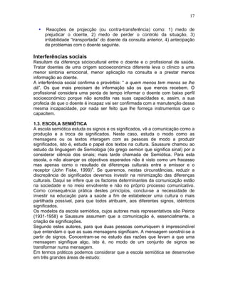 17
• Reacções de projecção (ou contra-transferência) como: 1) medo de
prejudicar o doente, 2) medo de perder o controlo da situação, 3)
irritabilidade “transportada” do doente da consulta anterior, 4) antecipação
de problemas com o doente seguinte.
Interferências sociais
Resultam da diferença sóciocultural entre o doente e o profissional de saúde.
Tratar doentes de uma origem socioeconómica diferente leva o clínico a uma
menor sintonia emocional, menor aplicação na consulta e a prestar menos
informação ao doente.
A interferência social confirma o provérbio: “ a quem menos tem menos se lhe
dá”. Os que mais precisam de informação são os que menos recebem. O
profissional considera uma perda de tempo informar o doente com baixo perfil
socioeconómico porque não acredita nas suas capacidades e, assim, a sua
profecia de que o doente é incapaz vai ser confirmada com a manutenção dessa
mesma incapacidade, por nada ser feito que lhe forneça instrumentos que o
capacitem.
1.3. ESCOLA SEMIÓTICA
A escola semiótica estuda os signos e os significados, vê a comunicação como a
produção e a troca de significados. Neste caso, estuda o modo como as
mensagens ou os textos interagem com as pessoas de modo a produzir
significados, isto é, estuda o papel dos textos na cultura. Saussure chamou ao
estudo da linguagem de Semiologia (do grego semion que significa sinal) por a
considerar ciência dos sinais; mais tarde chamada de Semiótica. Para esta
escola, o não alcançar os objectivos esperados não é visto como um fracasso
mas apenas como o resultado de diferenças culturais entre o emissor e o
receptor (John Fiske, 1999)4
. Se queremos, nestas circunstâncias, reduzir a
discrepância de significados devemos investir na minimização das diferenças
culturais. Daqui se infere que os factores determinantes da comunicação estão
na sociedade e no meio envolvente e não no próprio processo comunicativo.
Como consequência prática destes princípios, conclui-se a necessidade de
investir na educação para a saúde a fim de estabelecer uma cultura o mais
partilhada possível, para que todos atribuam, aos diferentes signos, idênticos
significados.
Os modelos da escola semiótica, cujos autores mais representativos são Peirce
(1931-1958) e Saussure assumem que a comunicação é, essencialmente, a
criação de significações.
Segundo estes autores, para que duas pessoas comuniquem é imprescindível
que entendam o que as suas mensagens significam. A mensagem constrói-se a
partir de signos. Concentram-se no estudo das razões que levam a que uma
mensagem signifique algo, isto é, no modo de um conjunto de signos se
transformar numa mensagem.
Em termos práticos podemos considerar que a escola semiótica se desenvolve
em três grandes áreas de estudo:
 
