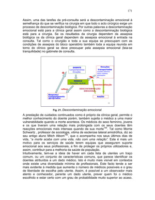 171
Assim, uma das tarefas da pré-consulta será a descontaminação emocional à
semelhança do que se verifica na cirurgia em que todo o acto cirúrgico exige um
processo de descontaminação biológica. Por outras palavras a descontaminação
emocional está para a clínica geral assim como a descontaminação biológica
está para a cirurgia. Se os resultados da cirurgia dependem da assepsia
biológica os da clínica geral dependem da assepsia emocional à entrada na
consulta. Tal como o cirurgião e toda a sua equipa se preocupam com as
condições de assepsia do bloco operatório também toda a equipa reunida em
torno do clínico geral se deve preocupar pela assepsia emocional (leia-se
tranquilidade) no gabinete de consulta.
Fig. 21. Descontaminação emocional.
A prestação de cuidados continuados como é próprio da clínica geral, permite o
melhor conhecimento do doente porém, também sujeita o médico a uma maior
vulnerabilidade quando a morte acontece. Os médicos do sexo feminino, jovens
e os que tiveram uma relação mais prolongada com os seus doentes têm
reacções emocionais mais intensas quando da sua morte149
. Tal como Morrie
Schwartz , professor de sociologia, vitima de esclerose lateral amiotrófica, diz ao
seu antigo aluno Mitch Albom150
, que o acompanha nos seus últimos dias de
vida, “a morte acaba com uma vida, não com uma relação”. Este é mais um
motivo para os serviços de saúde terem equipas que assegurem suporte
emocional aos seus profissionais, a fim de proteger os próprios utilizadores e,
assim, contribuir para a melhoria da saúde da população.
Intuitivamente, tem-se a ideia de haver em cada lista de utentes um traço
comum, ou um conjunto de características comuns, que parece identificar os
doentes atribuídos a um dado médico. Isto é muito mais visível em contextos
onde existe uma diversidade mínima de profissionais. Este facto tende a ser
mais evidente à medida que aumenta o número de médicos possíveis e o grau
de liberdade de escolha pelo utente. Assim, é possível a um observador mais
atento e conhecedor, perante um dado utente, prever quem foi o médico
escolhido e estar certo com um grau de probabilidade muito superior ao acaso.
 