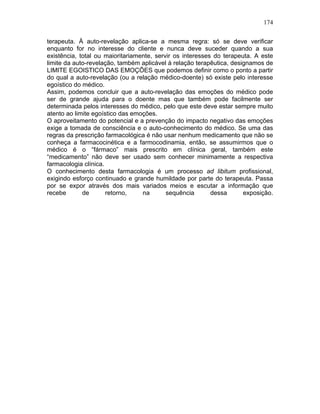 174
terapeuta. À auto-revelação aplica-se a mesma regra: só se deve verificar
enquanto for no interesse do cliente e nunca deve suceder quando a sua
existência, total ou maioritariamente, servir os interesses do terapeuta. A este
limite da auto-revelação, também aplicável à relação terapêutica, designamos de
LIMITE EGOISTICO DAS EMOÇÕES que podemos definir como o ponto a partir
do qual a auto-revelação (ou a relação médico-doente) só existe pelo interesse
egoístico do médico.
Assim, podemos concluir que a auto-revelação das emoções do médico pode
ser de grande ajuda para o doente mas que também pode facilmente ser
determinada pelos interesses do médico, pelo que este deve estar sempre muito
atento ao limite egoístico das emoções.
O aproveitamento do potencial e a prevenção do impacto negativo das emoções
exige a tomada de consciência e o auto-conhecimento do médico. Se uma das
regras da prescrição farmacológica é não usar nenhum medicamento que não se
conheça a farmacocinética e a farmocodinamia, então, se assumirmos que o
médico é o “fármaco” mais prescrito em clínica geral, também este
“medicamento” não deve ser usado sem conhecer minimamente a respectiva
farmacologia clínica.
O conhecimento desta farmacologia é um processo ad libitum profissional,
exigindo esforço continuado e grande humildade por parte do terapeuta. Passa
por se expor através dos mais variados meios e escutar a informação que
recebe de retorno, na sequência dessa exposição.
 
