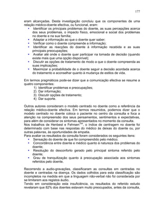 177
eram alcançadas. Desta investigação concluiu que os componentes de uma
relação médico-doente efectiva, ou funcional, eram:
• Identificar os principais problemas do doente, as suas percepções acerca
dos seus problemas, o impacto físico, emocional e social dos problemas
no doente e na sua família;
• Adaptar a informação ao que o doente quer saber;
• Verificar como o doente compreende a informação;
• Identificar as reacções do doente à informação recebida e as suas
principais preocupações;
• Avaliar até onde o doente quer participar na tomada de decisão (quando
existe mais que uma opção disponível);
• Discutir as opções de tratamento de modo a que o doente compreenda as
suas implicações;
• Maximizar a probabilidade de o doente seguir a decisão acordada acerca
do tratamento e aconselhar quanto à mudança de estilos de vida.
Em termos pragmáticos pode-se dizer que a comunicação efectiva se resume a
quatro componentes:
1) Identificar problemas e preocupações;
2) Dar informação;
3) Discutir opções de tratamento;
4) Dar suporte.
Outros autores consideram o modelo centrado no doente como a referência da
relação médico-doente efectiva. Em termos resumidos, podemos dizer que o
modelo centrado no doente coloca o paciente no centro da consulta e foca a
atenção na compreensão dos seus pensamentos, sentimentos e expectativas,
para além de considerar os sintomas apresentados no momento da consulta.
Nos trabalhos de Henbest e Fehrsen154
, o índice de centragem no doente foi
determinado com base nas respostas do médico às deixas do doente ou, por
outras palavras, às oportunidades de empatia.
Para avaliar os resultados da consulta foram considerados os seguintes itens:
• Sensação do doente de que foi compreendido pelo médico;
• Concordância entre doente e médico quanto à natureza dos problemas do
doente;
• Resolução do desconforto gerado pelo principal sintoma referido pelo
doente;
• Grau de tranquilização quanto à preocupação associada aos sintomas
referidos pelo doente.
Recorrendo a audio-gravações, classificaram as consultas em centradas no
doente e centradas na doença. Os dados colhidos para esta classificação são
incompletos na medida em que a linguagem não-verbal não foi considerada por
se limitarem aos registos áudio.
Tendo em consideração esta insuficiência, os resultados do referido estudo
revelaram que 82% dos doentes estavam muito preocupados, antes da consulta,
 