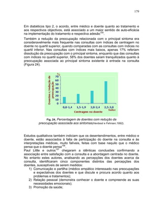 179
Em diabéticos tipo 2, o acordo, entre médico e doente quanto ao tratamento e
aos respectivos objectivos, está associado a um maior sentido de auto-eficácia
na implementação do tratamento e respectiva adesão155
.
Também a redução da preocupação relacionada com o principal sintoma era
consideravelmente mais frequente nas consultas com índices de centragem no
doente no quartil superior, quando comparadas com as consultas com índices no
quartil inferior. Nas consultas com índices mais baixos, apenas 17% referiam
dissolução da preocupação com o principal sintoma, enquanto que das consultas
com índices no quartil superior, 58% dos doentes saíam tranquilizados quanto à
preocupação associada ao principal sintoma existente à entrada na consulta
(Figura 24).
Fig. 24. Percentagem de doentes com redução da
preocupação associada aos sintomas(Henbest e Fehrsen,1992).
Estudos qualitativos também indiciam que os desentendimentos, entre médico e
doente, estão associados à falta de participação do doente na consulta e às
interpretações médicas, muito falíveis, feitas com base naquilo que o médico
pensa que o doente pensa156
.
Paul Little e outros157
chegaram a idênticas conclusões confirmando a
associação entre satisfação com a consulta e a abordagem centrada no doente.
No entanto estes autores, analisando as percepções dos doentes acerca da
consulta, identificaram cinco componentes distintos das percepções dos
doentes, susceptíveis de serem medidos:
1) Comunicação e partilha (médico empático interessado nas preocupações
e expectativas dos doentes e que discute e procura acordo quanto aos
problemas e tratamentos);
2) Relação pessoal (demonstra conhecer o doente e compreende as suas
necessidades emocionais);
3) Promoção da saúde;
%
Índice
 