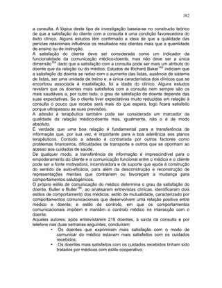 182
a consulta. A lógica deste tipo de investigação baseia-se no constructo teórico
de que a satisfação do cliente com a consulta é uma condição favorecedora do
êxito clínico. Alguns estudos têm confirmado a ideia de que a qualidade das
perícias relacionais influência os resultados nos clientes mais que a quantidade
de ensino ou de instrução.
A satisfação do cliente deve ser considerada como um indicador da
funcionalidade da comunicação médico-doente, mas não deve ser a única
dimensão164
dado que a satisfação com a consulta pode ser mais um atributo do
doente que da relação ou do médico. Estudos de Richard Baker165
indiciam que
a satisfação do doente se reduz com o aumento das listas, ausência de sistema
de listas, ser uma unidade de treino e, a única característica dos clínicos que se
encontrou associada à insatisfação, foi a idade do clínico. Alguns estudos
revelam que os doentes mais satisfeitos com a consulta nem sempre são os
mais saudáveis e, por outro lado, o grau de satisfação do doente depende das
suas expectativas. Se o cliente tiver expectativas muito reduzidas em relação à
consulta o pouco que recebe será mais do que espera, logo ficará satisfeito
porque ultrapassou as suas previsões.
A adesão à terapêutica também pode ser considerada um marcador da
qualidade da relação médico-doente mas, igualmente, não o é de modo
absoluto.
É verdade que uma boa relação é fundamental para a transferência de
informação que, por sua vez, é importante para a boa aderência aos planos
terapêuticos. Contudo a adesão é contrariada por outros factores como
problemas financeiros, dificuldades de transporte e outros que se oponham ao
acesso aos cuidados de saúde.
De qualquer modo, a transferência de informação é imprescindível para o
empoderamento do cliente e a comunicação funcional entre o médico e o cliente
pode ser a fonte motivadora, incentivadora e de suporte que ajuda à construção
do sentido de auto-eficácia, para além da desconstrução e reconstrução de
representações mentais que contrariem ou favoreçam a mudança para
comportamentos salutogénicos.
O próprio estilo de comunicação do médico determina o grau da satisfação do
doente. Buller e Buller166
, ao analisarem entrevistas clínicas, identificaram dois
estilos de comportamento dos médicos: estilo de mutualidade, caracterizado por
comportamentos comunicacionais que desenvolvem uma relação positiva entre
médico e doente; e estilo de controlo, em que os comportamentos
comunicacionais impõem e mantêm o controlo médico na interacção com o
doente.
Aqueles autores, após entrevistarem 219 doentes, à saída da consulta e por
telefone nas duas semanas seguintes, concluíram:
• Os doentes que exprimiram mais satisfação com o modo de
comunicar do médico estavam mais satisfeitos com os cuidados
recebidos;
• Os doentes mais satisfeitos com os cuidados recebidos tinham sido
tratados por médicos com estilo cooperativo;
 