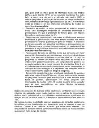 187
(5%) para além da maior parte da informação dada pelo médico
(27%) e pelo doente (70%) ser de natureza biomédica. Por outro
lado, a maior parte do tempo é utilizada pelo médico (19%) a
colocar perguntas. A proporção de unidades de tempo dispendidas
com problemas biomédicos e psicossociais é de 14:1. A dominância
nítida do médico é um dos elementos definidores do modelo de
comunicação paternalista;
• Biomédico expandido, é muito sobreponível ao anterior embora
exista uma abordagem moderada de problemas biomédicos e
psicossociais em que a proporção de tempo gasto com tópicos
biomédicos e psicossociais é de 3:1;
• Biopsicossocial, caracterizado pelo maior equilíbrio entre assuntos
biomédicos e psicossociais com mais tempo ocupado nos temas
psicossociais e menos questões por parte do médico. A proporção
de tempo ocupado com assuntos biomédicos e psicossociais é de
2:1. Corresponde a um nível baixo de controlo por parte do médico
permitindo a negociação e traduzindo o modelo de comunicação de
mutualidade ou cooperativo.
• Psicossocial, de todos os padrões é este que apresenta um maior
predomínio de assuntos psicossociais com uma proporção de tempo
gasto com assuntos biomédicos e psicossociais de 1:1. Aqui as
perguntas do médico ao doente estão reduzidas ao mínimo e o
médico tem, predominantemente, um comportamento positivo (ou
de confirmação) e dá o menor número de orientações. Este é um
modelo que permite um aprofundamento dos temas psicossociais, a
utilização da auto-revelação e a expressão das emoções, onde o
médico desempenha papéis de amigo e terapeuta;
• Consumista, caracteriza-se por uma baixa frequência de questões
colocadas pelo médico (10%) e um número relativamente elevado
de perguntas colocadas pelo doente (6%) e a mais elevada, entre
todos os padrões, percentagem de tempo ocupado com
informações do médico (43%). O médico funciona como consultor
com as suas competências de perito técnico fornecendo
informação factual.
Depois da aplicação de diversos testes estatísticos, verificaram que os níveis
máximos de satisfação eram muito maiores com o padrão de comunicação
definido como psicossocial e com diferença estatisticamente significativa em
relação a todos os outros, contudo, a frequência destas consultas era inferior a
10%.
Os índices de maior insatisfação estavam associados às consultas estritamente
biomédicas e esta insatisfação era, igualmente, para os doentes e para os
médicos. Curioso é os médicos acharem que estes eram doentes com
dificuldade em fornecer história, com fornecimento de dados de má qualidade e
que usavam mal o tempo do médico.
 