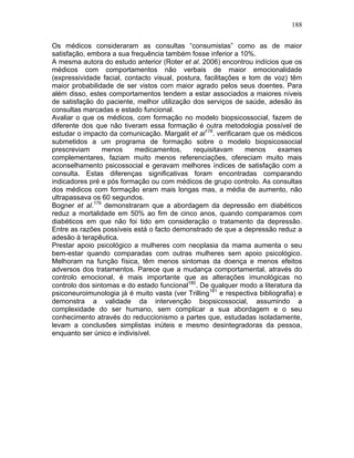 188
Os médicos consideraram as consultas “consumistas” como as de maior
satisfação, embora a sua frequência também fosse inferior a 10%.
A mesma autora do estudo anterior (Roter et al. 2006) encontrou indícios que os
médicos com comportamentos não verbais de maior emocionalidade
(expressividade facial, contacto visual, postura, facilitações e tom de voz) têm
maior probabilidade de ser vistos com maior agrado pelos seus doentes. Para
além disso, estes comportamentos tendem a estar associados a maiores níveis
de satisfação do paciente, melhor utilização dos serviços de saúde, adesão às
consultas marcadas e estado funcional.
Avaliar o que os médicos, com formação no modelo biopsicossocial, fazem de
diferente dos que não tiveram essa formação é outra metodologia possível de
estudar o impacto da comunicação. Margalit et al178
. verificaram que os médicos
submetidos a um programa de formação sobre o modelo biopsicossocial
prescreviam menos medicamentos, requisitavam menos exames
complementares, faziam muito menos referenciações, ofereciam muito mais
aconselhamento psicossocial e geravam melhores índices de satisfação com a
consulta. Estas diferenças significativas foram encontradas comparando
indicadores pré e pós formação ou com médicos de grupo controlo. As consultas
dos médicos com formação eram mais longas mas, a média de aumento, não
ultrapassava os 60 segundos.
Bogner et al.179
demonstraram que a abordagem da depressão em diabéticos
reduz a mortalidade em 50% ao fim de cinco anos, quando comparamos com
diabéticos em que não foi tido em consideração o tratamento da depressão.
Entre as razões possíveis está o facto demonstrado de que a depressão reduz a
adesão à terapêutica.
Prestar apoio psicológico a mulheres com neoplasia da mama aumenta o seu
bem-estar quando comparadas com outras mulheres sem apoio psicológico.
Melhoram na função física, têm menos sintomas da doença e menos efeitos
adversos dos tratamentos. Parece que a mudança comportamental, através do
controlo emocional, é mais importante que as alterações imunológicas no
controlo dos sintomas e do estado funcional180
. De qualquer modo a literatura da
psiconeuroimunologia já é muito vasta (ver Trilling181
e respectiva bibliografia) e
demonstra a validade da intervenção biopsicossocial, assumindo a
complexidade do ser humano, sem complicar a sua abordagem e o seu
conhecimento através do reduccionismo a partes que, estudadas isoladamente,
levam a conclusões simplistas inúteis e mesmo desintegradoras da pessoa,
enquanto ser único e indivisível.
 