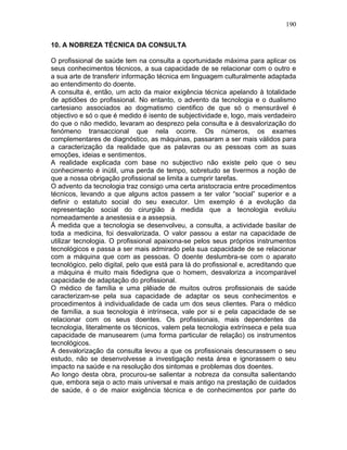 190
10. A NOBREZA TÉCNICA DA CONSULTA
O profissional de saúde tem na consulta a oportunidade máxima para aplicar os
seus conhecimentos técnicos, a sua capacidade de se relacionar com o outro e
a sua arte de transferir informação técnica em linguagem culturalmente adaptada
ao entendimento do doente.
A consulta é, então, um acto da maior exigência técnica apelando à totalidade
de aptidões do profissional. No entanto, o advento da tecnologia e o dualismo
cartesiano associados ao dogmatismo cientifico de que só o mensurável é
objectivo e só o que é medido é isento de subjectividade e, logo, mais verdadeiro
do que o não medido, levaram ao desprezo pela consulta e à desvalorização do
fenómeno transaccional que nela ocorre. Os números, os exames
complementares de diagnóstico, as máquinas, passaram a ser mais válidos para
a caracterização da realidade que as palavras ou as pessoas com as suas
emoções, ideias e sentimentos.
A realidade explicada com base no subjectivo não existe pelo que o seu
conhecimento é inútil, uma perda de tempo, sobretudo se tivermos a noção de
que a nossa obrigação profissional se limita a cumprir tarefas.
O advento da tecnologia traz consigo uma certa aristocracia entre procedimentos
técnicos, levando a que alguns actos passem a ter valor “social” superior e a
definir o estatuto social do seu executor. Um exemplo é a evolução da
representação social do cirurgião á medida que a tecnologia evoluiu
nomeadamente a anestesia e a assepsia.
Á medida que a tecnologia se desenvolveu, a consulta, a actividade basilar de
toda a medicina, foi desvalorizada. O valor passou a estar na capacidade de
utilizar tecnologia. O profissional apaixona-se pelos seus próprios instrumentos
tecnológicos e passa a ser mais admirado pela sua capacidade de se relacionar
com a máquina que com as pessoas. O doente deslumbra-se com o aparato
tecnológico, pelo digital, pelo que está para lá do profissional e, acreditando que
a máquina é muito mais fidedigna que o homem, desvaloriza a incomparável
capacidade de adaptação do profissional.
O médico de família e uma plêiade de muitos outros profissionais de saúde
caracterizam-se pela sua capacidade de adaptar os seus conhecimentos e
procedimentos à individualidade de cada um dos seus clientes. Para o médico
de família, a sua tecnologia é intrínseca, vale por si e pela capacidade de se
relacionar com os seus doentes. Os profissionais, mais dependentes da
tecnologia, literalmente os técnicos, valem pela tecnologia extrínseca e pela sua
capacidade de manusearem (uma forma particular de relação) os instrumentos
tecnológicos.
A desvalorização da consulta levou a que os profissionais descurassem o seu
estudo, não se desenvolvesse a investigação nesta área e ignorassem o seu
impacto na saúde e na resolução dos sintomas e problemas dos doentes.
Ao longo desta obra, procurou-se salientar a nobreza da consulta salientando
que, embora seja o acto mais universal e mais antigo na prestação de cuidados
de saúde, é o de maior exigência técnica e de conhecimentos por parte do
 