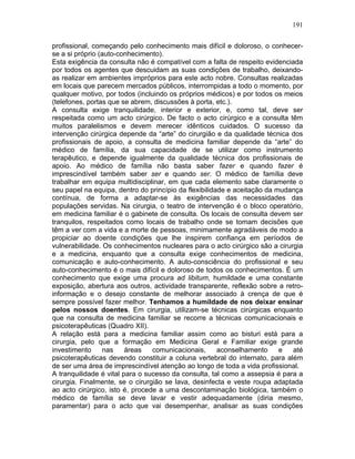 191
profissional, começando pelo conhecimento mais difícil e doloroso, o conhecer-
se a si próprio (auto-conhecimento).
Esta exigência da consulta não é compatível com a falta de respeito evidenciada
por todos os agentes que descuidam as suas condições de trabalho, deixando-
as realizar em ambientes impróprios para este acto nobre. Consultas realizadas
em locais que parecem mercados públicos, interrompidas a todo o momento, por
qualquer motivo, por todos (incluindo os próprios médicos) e por todos os meios
(telefones, portas que se abrem, discussões à porta, etc.).
A consulta exige tranquilidade, interior e exterior, e, como tal, deve ser
respeitada como um acto cirúrgico. De facto o acto cirúrgico e a consulta têm
muitos paralelismos e devem merecer idênticos cuidados. O sucesso da
intervenção cirúrgica depende da “arte” do cirurgião e da qualidade técnica dos
profissionais de apoio, a consulta de medicina familiar depende da “arte” do
médico de família, da sua capacidade de se utilizar como instrumento
terapêutico, e depende igualmente da qualidade técnica dos profissionais de
apoio. Ao médico de família não basta saber fazer e quando fazer é
imprescindível também saber ser e quando ser. O médico de família deve
trabalhar em equipa multidisciplinar, em que cada elemento sabe claramente o
seu papel na equipa, dentro do princípio da flexibilidade e aceitação da mudança
contínua, de forma a adaptar-se às exigências das necessidades das
populações servidas. Na cirurgia, o teatro de intervenção é o bloco operatório,
em medicina familiar é o gabinete de consulta. Os locais de consulta devem ser
tranquilos, respeitados como locais de trabalho onde se tomam decisões que
têm a ver com a vida e a morte de pessoas, minimamente agradáveis de modo a
propiciar ao doente condições que lhe inspirem confiança em períodos de
vulnerabilidade. Os conhecimentos nucleares para o acto cirúrgico são a cirurgia
e a medicina, enquanto que a consulta exige conhecimentos de medicina,
comunicação e auto-conhecimento. A auto-consciência do profissional e seu
auto-conhecimento é o mais difícil e doloroso de todos os conhecimentos. É um
conhecimento que exige uma procura ad libitum, humildade e uma constante
exposição, abertura aos outros, actividade transparente, reflexão sobre a retro-
informação e o desejo constante de melhorar associado à crença de que é
sempre possível fazer melhor. Tenhamos a humildade de nos deixar ensinar
pelos nossos doentes. Em cirurgia, utilizam-se técnicas cirúrgicas enquanto
que na consulta de medicina familiar se recorre a técnicas comunicacionais e
psicoterapêuticas (Quadro XII).
A relação está para a medicina familiar assim como ao bisturi está para a
cirurgia, pelo que a formação em Medicina Geral e Familiar exige grande
investimento nas áreas comunicacionais, aconselhamento e até
psicoterapêuticas devendo constituir a coluna vertebral do internato, para além
de ser uma área de imprescindível atenção ao longo de toda a vida profissional.
A tranquilidade é vital para o sucesso da consulta, tal como a assepsia é para a
cirurgia. Finalmente, se o cirurgião se lava, desinfecta e veste roupa adaptada
ao acto cirúrgico, isto é, procede a uma descontaminação biológica, também o
médico de família se deve lavar e vestir adequadamente (diria mesmo,
paramentar) para o acto que vai desempenhar, analisar as suas condições
 