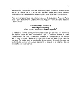 193
transformado, através da consulta, evoluindo para a realização máxima como
médico e, acima de tudo, como ser humano, sendo esta uma condição
necessária, mas não suficiente, para a excelência do desempenho profissional.
.
Para terminar gostaria de vos deixar um excerto do discurso do Pequeno Pluma
para o povo de Pennsville (in Eran Kroband. Pequeno Pluma. Editorial Bizâncio.
Lisboa, 2003).
“Conheçam-se a si mesmos,
sejam vocês mesmo e
sejam sempre orgulhosos daquilo que são”.
O Médico de Família, como profissional de saúde, que baseia a sua actividade
na relação deve ter em consideração que é condição básica o auto-
conhecimento, por certo o mais difícil de todos os conhecimentos, por ventura
até o mais doloroso, porque o obriga a confrontar-se com a sua natureza
humana. Por outro lado, a construção da convicção, de modo honesto, na
confrontação com os outros, que faça sentir-se seguro de si próprio e do que
aconselha aos seus doentes.
 