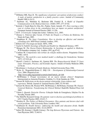 195
20
DiMatteo MR, Hays R. The significance of patients’ perceptions of physician conduct:
A study of patient satisfaction in a family practice center. Journal of Community
Health 1980; 6:18-33.
21
Suchman AL, Markakis K, Beckman HB, Frankel R. A Model of Empathic
Communication in the Medical Interview. JAMA 1997; 277: 67-82.
22
Kernisk J, Tusek-Bunc K, Glas, KL, Poplas- Susiè, Jamsek, VV. Does wearing a white
coat or civilian dress in the consultation have an impact on patient satisfaction?
European Journal of General Practice 2005; 11:356.
23
Gil F. A Convicção. Campo das Letras - Editores, S.A., 2003.
24
Dossey L. Palavras Que Curam. O Poder da Oração e a Prática da Medicina. Ed.
Sinais de Fogo, 2001.
25
Neighbour R. The Inner Consultation. How to develop an effective and intuitive
consulting style. MTP Press Limited, Londres, 1991.
26
Ribeiro JLP. Psicologia da Saúde. ISPA, 1998.
27
Taylor S, Field D. Sociology of Health and Health Car. Blackwell Science, 1997.
28
Morgan M. The Doctor-Patient Relationship. In Sociology as applied to Medicine.
W.B.Saunders company Ltd, Londres 1991, pg 47-62.
29
Cardoso M. Componentes não-verbais da relação médico-doente. Psiquiatria Clínica
1980; 1:65-8.
30
Engel G L. The need for a new medical model: a challenge for biomedicine. Science
1977; 137:535-44.
31
Borrell i Carrió F, Suchman AL, Epstein RM. The Biopsychosocial Model 25 Years
Later: Principles, Practice, and Scientific Inquiry. Annals of Family Medicine 2004;
6:576-82.
32
Mcwhinney I. Textbook of Family Medicine. Oxford University Press 1986.
33
Wylie JL, Wagenfeld-Heintz E. JHQ 138 – Development of Relationship-Centered
Care. 2004. Disponível em:
http://www.nahq.org/journal/ce/article.html?article_id=168
34
McWhinney I. Porqué necesitamos de un nuevo método clínico? Simpósium
Internacional en Atención Primária. Córdoba, 9 e 10 de Outubro de 1992.
35
Stewart M. Reflections on the doctor-patient relationship: from evidence and
experience. British Journal of General Practice 2005; 55:793-801.
36
Setwart M, Brown JB, Weston WW, McWhinney I, McWilliam, Freeman TR. Patient-
Centered Medicine. Transforming the Clinical Method. Radcliffe Medical Press Ltd
2003.
37
Yalom I. Quando Nietzsche Chorou. Colecção Saída de Emergência, Edições Fio da
Navalha, Parede 2005.
38
The MaGPle Research Group. Do patients want to disclose psychological problems to
GPs? Family Practice 2005; 22:631-7.
39
Watzkin H. The Politics of Medical Encounters. How patients and doctors deal with
social problems. Yale University Press, Londres 1991.
40
Kickbusch IS. Health literacy: addressing the health and education divide. Health
Promotion International 2001; 16 (3):289/97.
41
Safeer RS, Keenan J. Health Literacy: The Gap Between Physicians and Patients. Am
Fam Physician 2005; 72:463-8.
 