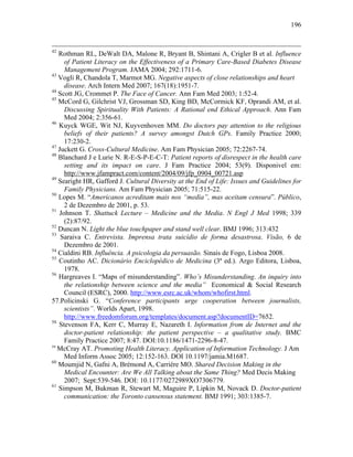196
42
Rothman RL, DeWalt DA, Malone R, Bryant B, Shintani A, Crigler B et al. Influence
of Patient Literacy on the Effectiveness of a Primary Care-Based Diabetes Disease
Management Program. JAMA 2004; 292:1711-6.
43
Vogli R, Chandola T, Marmot MG. Negative aspects of close relationships and heart
disease. Arch Intern Med 2007; 167(18):1951-7.
44
Scott JG, Crommet P. The Face of Cancer. Ann Fam Med 2003; 1:52-4.
45
McCord G, Gilchrist VJ, Grossman SD, King BD, McCormick KF, Oprandi AM, et al.
Discussing Spirituality With Patients: A Rational end Ethical Approach. Ann Fam
Med 2004; 2:356-61.
46
Kuyck WGE, Wit NJ, Kuyvenhoven MM. Do doctors pay attention to the religious
beliefs of their patients? A survey amongst Dutch GPs. Family Practice 2000;
17:230-2.
47
Juckett G. Cross-Cultural Medicine. Am Fam Physician 2005; 72:2267-74.
48
Blanchard J e Lurie N. R-E-S-P-E-C-T: Patient reports of disrespect in the health care
setting and its impact on care. J Fam Practice 2004; 53(9). Disponivel em:
http://www.jfampract.com/content/2004/09/jfp_0904_00721.asp
49
Searight HR, Gafford J. Cultural Diversity at the End of Life: Issues and Guidelines for
Family Physicians. Am Fam Physician 2005; 71:515-22.
50
Lopes M. “Americanos acreditam mais nos “media”, mas aceitam censura”. Público,
2 de Dezembro de 2001, p. 53.
51
Johnson T. Shattuck Lecture – Medicine and the Media. N Engl J Med 1998; 339
(2):87/92.
52
Duncan N. Light the blue touchpaper and stand well clear. BMJ 1996; 313:432
53
Saraiva C. Entrevista. Imprensa trata suicídio de forma desastrosa. Visão, 6 de
Dezembro de 2001.
54
Cialdini RB. Influência. A psicologia da persuasão. Sinais de Fogo, Lisboa 2008.
55
Coutinho AC. Dicionário Enciclopédico de Medicina (3ª ed.). Argo Editora, Lisboa,
1978.
56
Hargreaves I. “Maps of misunderstanding”. Who’s Misunderstanding. An inquiry into
the relationship between science and the media” Economical & Social Research
Council (ESRC), 2000. http://www.esrc.ac.uk/whom/whofirst.html.
57.Policinski G. “Conference participants urge cooperation between journalists,
scientists”. Worlds Apart, 1998.
http://www.freedomforum.org/templates/document.asp?documentID=7652.
58
Stevenson FA, Kerr C, Murray E, Nazareth I. Information from de Internet and the
doctor-patient relationship: the patient perspective – a qualitative study. BMC
Family Practice 2007; 8:47. DOI:10.1186/1471-2296-8-47.
59
McCray AT. Promoting Health Literacy. Application of Information Technology. J Am
Med Inform Assoc 2005; 12:152-163. DOI 10.1197/jamia.M1687.
60
Moumjid N, Gafni A, Brémond A, Carriére MO. Shared Decision Making in the
Medical Encounter: Are We All Talking about the Same Thing? Med Decis Making
2007; Sept:539-546. DOI: 10.1177/0272989XO7306779.
61
Simpson M, Bukman R, Stewart M, Maguire P, Lipkin M, Novack D. Doctor-patient
communication: the Toronto cansensus statement. BMJ 1991; 303:1385-7.
 
