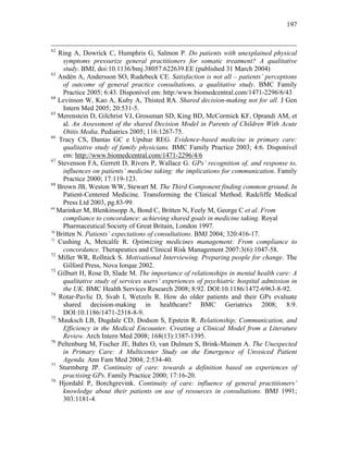 197
62
Ring A, Dowrick C, Humphris G, Salmon P. Do patients with unexplained physical
symptoms pressurize general practitioners for somatic treatment? A qualitative
study. BMJ, doi:10.1136/bmj.38057.622639.EE (published 31 March 2004)
63
Andén A, Andersson SO, Rudebeck CE. Satisfaction is not all – patients’ perceptions
of outcome of general practice consultations, a qualitative study. BMC Family
Practice 2005; 6:43. Disponivel em: http:/www.biomedcentral.com/1471-2296/6/43
64
Levinson W, Kao A, Kuby A, Thisted RA. Shared decision-making not for all. J Gen
Intern Med 2005; 20:531-5.
65
Merenstein D, Gilchrist VJ, Grossman SD, King BD, McCormick KF, Oprandi AM, et
al. An Assessment of the shared Decision Model in Parents of Children With Acute
Otitis Media. Pediatrics 2005; 116:1267-75.
66
Tracy CS, Dantas GC e Upshur REG. Evidence-based medicine in primary care:
qualitative study of family physicians. BMC Family Practice 2003; 4:6. Disponível
em: http://www.biomedcentral.com/1471-2296/4/6
67
Stevenson FA, Gerrett D, Rivers P, Wallace G. GPs’ recognition of, and response to,
influences on patients’ medicine taking: the implications for communication. Family
Practice 2000; 17:119-123.
68
Brown JB, Weston WW, Stewart M. The Third Component finding common ground. In
Patient-Centered Medicine. Transforming the Clinical Method. Radcliffe Medical
Press Ltd 2003, pg.83-99.
69
Marinker M, Blenkinsopp A, Bond C, Britten N, Feely M, George C et al. From
compliance to concordance: achieving shared goals in medicine taking. Royal
Pharmaceutical Society of Great Britain, London 1997.
70
Britten N. Patients’ expectations of consultations. BMJ 2004; 320:416-17.
71
Cushing A, Metcalfe R. Optimizing medicines management: From compliance to
concordance. Therapeutics and Clinical Risk Management 2007:3(6):1047-58.
72
Miller WR, Rollnick S. Motivational Interviewing. Preparing people for change. The
Gilford Press, Nova Iorque 2002.
73
Gilburt H, Rose D, Slade M. The importance of relationships in mental health care: A
qualitative study of services users’ experiences of psychiatric hospital admission in
the UK. BMC Health Services Research 2008; 8:92. DOI:10.1186/1472-6963-8-92.
74
Rotar-Pavlic D, Svab I, Wetzels R. How do older patients and their GPs evaluate
shared decision-making in healthcare? BMC Geriatrics 2008; 8:9.
DOI:10.1186/1471-2318-8-9.
75
Mauksch LB, Dugdale CD, Dodson S, Epstein R. Relationship; Communication, and
Efficiency in the Medical Encounter. Creating a Clinical Model from a Literature
Review. Arch Intern Med 2008; 168(13):1387-1395.
76
Peltenburg M, Fischer JE, Bahrs O, van Dulmen S, Brink-Muinen A. The Unexpected
in Primary Care: A Multicenter Study on the Emergence of Unvoiced Patient
Agenda. Ann Fam Med 2004; 2:534-40.
77
Sturmberg JP. Continuity of care: towards a definition based on experiences of
practising GPs. Family Practice 2000; 17:16-20.
78
Hjordahl P, Borchgrevink. Continuity of care: influence of general practitioners’
knowledge about their patients on use of resources in consultations. BMJ 1991;
303:1181-4.
 