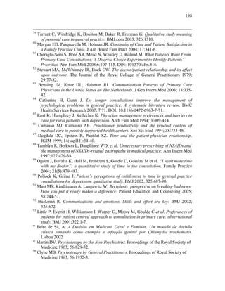 198
79
Tarrant C, Windridge K, Boulton M, Baker R, Freeman G. Qualitative study meaning
of personal care in general practice. BMJ.com 2003; 326:1310.
80
Morgan ED, Pasquarella M, Holman JR. Continuity of Care and Patient Satisfaction in
a Family Practice Clinic. J Am Board Fam Pract 2004; 17:341-6.
81
Cheraghi-Sobi S, Hole AR, Mead N, Whalley D, Roland M. What Patients Want From
Primary Care Consultations: A Discrete Choice Experiment to Identify Patients’
Priorities. Ann Fam Med 2008;6:107-115. DOI: 101370/afm.816.
82
Stewart MA, McWhinney IR, Buck CW. The doctor/patient relationship and its effect
upon outcome. The Journal of the Royal College of General Practitioners 1979;
29:77-82.
83
Bensing JM, Roter DL, Hulsman RL. Communication Patterns of Primary Care
Physicians in the United States an The Netherlands. J Gen Intern Med 2003; 18:335-
42.
84
Catherine H, Gunn J. Do longer consultations improve the management of
psychological problems in general practice. A systematic literature review. BMC
Health Services Research 2007; 7:71. DOI: 10.1186/1472-6963-7-71.
85
Rost K, Humphrey J, Kellecher K. Physician management preferences and barriers to
care for rural patients with depression. Arch Fam Med 1994; 3:409-414.
86
Camasso MJ, Camasso AE. Practitioner productivity and the product content of
medical care in publicly supported health centers. Soc Sci Med 1994; 38:733-48.
87
Dugdale DC, Epstein R, Pantilat SZ. Time and the patient-physician relationship.
JGIM 1999; 14(supl11):34-40.
88
Tamblyn R, Berkson L, Dauphinee WD, et al. Unnecessary prescribing of NSAIDs and
the management of NSAIDs-related gastropathy in medical practice. Ann Intern Med
1997;127:429-38.
89
Ogden J, Bavalia K, Bull M, Frankum S, Goldie C, Gosslau M et al. “I want more time
with my doctor”: a quantitative study of time in the consultation. Family Practice
2004; 21(5):479-483.
90
Pollock K, Grime J. Patient’s perceptions of entitlement to time in general practice
consultations for depression: qualitative study. BMJ 2002; 325:687-90.
91
Mast MS, Kindlimann A, Langewitz W. Recipients’ perspective on breaking bad news:
How you put it really makes a difference. Patient Education and Counseling 2005;
58:244-51.
92
Buckman R. Communications and emotions. Skills and effort are key. BMJ 2002;
325:672.
93
Little P, Everitt H, Williamson I, Warner G, Moore M, Goulde C et al. Preferences of
patients for patient centred approach to consultation in primary care: observational
study. BMJ 2001;322:1-7.
94
Brito de Sá, A. A Decisão em Medicina Geral e Familiar. Um modelo de decisão
clínica tomando como exemplo a infecção genital por Chlamydia trachomatis.
Lisboa 2002.
95
Martin DV. Psychoterapy by the Non-Psychiatrist. Proceedings of the Royal Society of
Medicine 1963; 56:829-32.
96
Clyne MB. Psychoterapy by General Practitioners. Proceedings of Royal Society of
Medicine 1963; 56:1932-3.
 