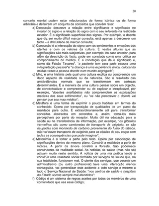 20
conceito mental podem estar relacionados de forma icónica ou de forma
arbitrária e definiram um conjunto de conceitos que convém reter:
a) Denotação descreve a relação entre significante e significado no
interior do signo e a relação do signo com o seu referente na realidade
exterior. É o significado superficial dos signos. Por exemplo, o doente
que diz ser muito difícil marcar consulta, está apenas a descrever um
facto – a dificuldade de marcar consulta;
b) Conotação é a interacção do signo com os sentimentos e emoções dos
utentes e com os valores da cultura. É nestas alturas que as
significações são mais subjectivas, por exemplo, no caso anterior, para
além da descrição do facto, pode ser conotado como uma crítica ao
comportamento do médico. É a conotação que dá o significado e,
como diz Falcão Tavares5
, “o paciente tem para cada palavra uma
interpretação pessoal”e “a doença é uma experiência única, colocando
muitas vezes a pessoa doente num mundo segregado”;
c) Mito, é uma história pela qual uma cultura explica ou compreende um
dado aspecto da realidade ou da natureza. São o resultado das
ambivalências normais que se transformam em certezas
determinantes. É a maneira de uma cultura pensar sobre um objecto,
de conceptualizar e compreender ou de explicar o inexplicável, por
exemplo, “doentes analfabetos não compreendem as explicações
médicas dos seus sofrimentos”, ou “se não prescrever o doente vai
pensar que sou mau médico”;
d) Metáfora é uma forma de exprimir o pouco habitual em termos do
conhecido. Opera por transposição de qualidades de um plano da
realidade para outro. É extraordinariamente útil para transformar
conceitos abstractos em concretos e, assim, torná-los mais
perceptíveis por parte do receptor. Muito útil na educação para a
saúde ou na transferência de informação, por exemplo, “os glóbulos
vermelhos são como camionetas de transporte de oxigénio, se são
ocupadas com monóxido de carbono proveniente do fumo do tabaco,
não vai haver transporte de oxigénio para as células do seu corpo com
todas as consequências que pode imaginar”;
e) Metonímia é o tomar a parte pelo todo. Opera por associação de
significações dentro do mesmo plano. Constrói a realidade a partir de
índices. A partir da árvore constrói a floresta. São poderosos
construtores da realidade social. As notícias da saúde (mas não só)
actuam muito neste sentido. A notícia de uma má prática tende a
construir uma realidade social formada por serviços de saúde que, na
sua totalidade, funcionam mal. O utente dos serviços, que perante um
administrativo (ou outro profissional) teve uma interacção menos
conseguida, vai generalizar este acidente a todo serviço e mesmo a
todo o Serviço Nacional de Saúde: “nos centros de saúde e hospitais
do Estado somos sempre mal atendidos”;
f) Código é um sistema de regras aceites por todos os membros de uma
comunidade que usa esse código;
 