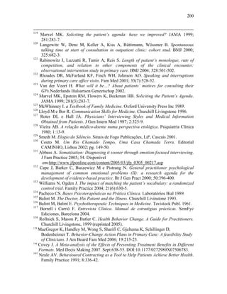 200
119
Marvel MK. Soliciting the patient’s agenda: have we improved? JAMA 1999;
281:283-7.
120
Langewitz W, Denz M, Keller A, Kiss A, Rüttimann, Wössmer B. Spontaneous
talking time at start of consultation in outpatient clinic: cohort stud. BMJ 2000;
325:682-3.
121
Rabinowitz I, Luzzatti R, Tamir A, Reis S. Length of patient’s monologue, rate of
competition, and relation to other components of the clinical encounter:
observational intervention study in primary care. BMJ 2004; 328:501-502.
122
Rhoades DR, McFarland KF, Finch WH, Johnson AO. Speaking and interruptions
during primary care office visits. Fam Med 2001; 33(7):528-32.
123
Van der Voort H. What will it be…? About patients’ motives for consulting their
GPs.Nederlands Hulsartsen Geneetschap 2002.
124
Marvel MK, Epstein RM, Flowers K, Beckman HB. Soliciting the Patient’s Agenda.
JAMA 1999; 281(3):283-7.
125
McWhinney I. a Textbook of Family Medicine. Oxford University Press Inc 1989.
126
Lloyd M e Bor R. Communication Skills for Medicine. Churchill Livingstone 1996.
127
Roter DL e Hall JÁ. Physicians’ Interviewing Styles and Medical Information
Obtained from Patients. J Gen Intern Med 1987; 2:325-9.
128
Vieira AB. A relação médico-doente numa perspectiva etológica. Psiquiatria Clínica
1980; 1:13-9.
129
Smedt M. Elogio do Silêncio. Sinais de Fogo Publicações, Ldª, Cascais 2001.
130
Couto M. Um Rio Chamado Tempo, Uma Casa Chamada Terra. Editorial
CAMINHO, Lisboa 2002; pg. 149-50.
131
Abbass A. Somatization: Diagnosing it sooner through emotion-focused interviewing.
J Fam Practice 2005; 54. Disponível
em:http://www.jfponline.com/content/2005/03/jfp_0305_00217.asp
132
Cape J, Barker C, Buszewicz M e Pistrang N. General practitioner psychological
management of common emotional problems (II): a research agenda for the
development of evidence-based practice. Br J Gen Pract 2000; 50:396-400.
133
Williams N, Ogden J. The impact of matching the patient’s vocabulary: a randomized
control trial. Family Practice 2004; 21(6):630-5.
134
Pacheco CS. Bases Psicoterapêuticas na Prática Clínica. Laboratórios Bial 1989.
135
Balint M. The Doctor, His Patient and the Illness. Churchill Livinstone 1993.
136
Balint M, Balint E. Psychotherapeutic Techniques in Medicine. Tavistock Publ. 1961.
137
Borrell i Carrió F. Entrevista Clínica. Manual de estratégias prácticas. SemFyc
Ediciones, Barcelona 2004.
138
Rollnick S, Mason P, Butler C. Health Behavior Change. A Guide for Practitioners.
Churchill Livingstone, 1999 (reprinted 2005).
139
MacGregor K, Handley M, Wong S, Sharifi C, Gjeltema K, Schillinger D,
Bodenheimer T. Behavior-Change Action Plans in Primary Care: A feasibility Study
of Clinicians. J Am Board Fam Med 2006; 19:215-23.
140
Covey J. A Meta-analysis of the Effects of Presenting Treatment Benefits in Different
Formats. Med Decis Making 2007. Sept:638-55. DOI:10.1177/0272989X07306783.
141
Neale AV. Behavioural Contracting as a Tool to Help Patients Achieve Better Health.
Family Practice 1991; 8:336-42.
 