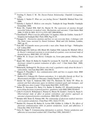 201
142
Freeling P, Harris C M. The Doctor-Patient Relationship. Churchill Livingstone,
1984.
143
Salinsky J, Sackin P. What are you feeling Doctor? Radcliffe Medical Press Ltd.
2000.
144
Salinsky J, Sackin P. Médicos com emoções. Tradução de Jorge Brandão. Fundação
Grunenthal, 2004.
145
Roter DL, Frankel RM, Hall JA, Sluyter D. The expression of emotion through
nonverbal behavior in medical visits. Mechanisms and outcomes. J Gen Intern Med
2006; 21:S28-34. DOI: 10.1111/j.1525-1497.2006.00306.x
146
Churchland P. What is next for philosophy? In Aquém e Além do Cérebro. Actas do 5º
Simpósio da Fundação Bial. Porto 2004; Pag:23-39.
147
Flanagan O. Destructive emotions and how we can overcome them. A dialogue with
The Dalai Lama narrated by Daniel Goleman. Mind and Life Institute, London,
2003, pg. 65.
148
Peck MS. O Caminho menos percorrido e mais além. Sinais de Fogo – Publicações
Ldª. Lisboa 2005.
149
Redinbaugh EM, Sullivan AM, Block SD, Gadmer NM, Lakoma M, Mitchell AM et
al. Doctor’s emotional reactions to recent death of a patient: cross sectional study of
hospital doctors. BMJ 2003; 327:185-90.
150
Albom M. Às Terças com Morrie. Colecção xis, livros para pensar. Público, Porto
2003.
151
Beach MC, Roter D, Rubin H, Frankel R, Levinson W, Ford DE. Is physician self-
disclosure related to patient evaluation of office visit?. J Gen Intern Med 2004;
19(9):905-10.
152
Malterud K, Hollnagel H. The doctor who cried: a qualitative study about the doctor’s
vulnerability. Ann Fam Med 2005; 3(4):348-52.
153
Maguire P, Pitceathly C. Key communication skills and how to acquire them. BMJ
2002; 325:697-700.
154
Henbest R J, Fehrsen GS. Patient-centredness: Is it Aplicable Outside de West? Its
Measurement and Effect on Outcomes. Family Practice 1992; 3:311-17.
155
Heisler M, Vijan S, Anderson RM, Ubel PA, Bernstein SJ, Hofer TP. When do
patients and their physicians agree on diabetes treatment goals and strategies, and
what difference does it make? J Gen Inetrn Med 2003; 18:893-902.
156
Britten N, Stevenson FA, Barry CA, Barber N, Bradley CP. Misunderstandings in
prescribing decisions in general practice: qualitative study.BMJ 2000;320:484-8.
157
Little P, Everitt H, Williamson I, Warner G, Moore M, Gould C, Ferrier K, Payne S.
Observational study of effect of patient centredness and positive approach on
outcomes of general practice consultations. BMJ 2001; 323:908-11.
158
Bertakis KD, Roter D, Putman SM. The relationship of physician medical interview
style to patient satisfaction. J Fam Pract 1991; 32(2):175-181.
159
Bartlett EE, Grayson M, Barker R, Levine DM, Golden A, Libber S. The effects of
physician communications skills on patient satisfaction; recall, and adherence. J
Chron Dis 1984; 9/10:755-64.
160
Falvo D, Tippy P. Communicating information to patients. Patient satisfaction and
adherence as associated resident skill. J Fam Pract 1988; 26(6):643-7.
 