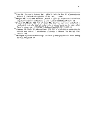 203
177
Roter DL, Stewart M, Putman SM, Lipkin M, Stiles W, Inui TS. Communication
Patterns of Primary Care Physicians. JAMA 1997; 277:3506.
178
Margalit APA, Glick SM, Benbassat J, Cohen A. Effect of a biopsychosocial approach
on patient satisfaction and patterns of care. J Gen Intern Med 2004;19:485-91.
179
Bogner HR, Morales KH, Post EP, Bruce ML. Diabetes, Depression and Death. A
randomized controlled trial of a depression treatment program for older adults
based in primary care (PROSPECT). Dabetes Care 2007; 30(29):3005-10.
180
Andersen BL, Shelby RA, Golden-Kreutz DM. RCT of psychological intervention for
patients with cancer: I. mechanisms of change. J Consult Clin Psychol 2007;
75(6):927-38.
181
Trilling JS. Psychoneuroimmunology: validation of the biopsychosocial model. Family
Practice 2000; 17:90-93.
 