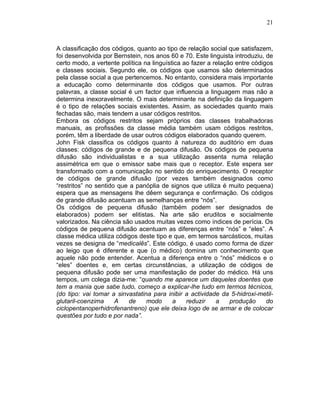21
A classificação dos códigos, quanto ao tipo de relação social que satisfazem,
foi desenvolvida por Bernstein, nos anos 60 e 70. Este linguista introduziu, de
certo modo, a vertente política na linguística ao fazer a relação entre códigos
e classes sociais. Segundo ele, os códigos que usamos são determinados
pela classe social a que pertencemos. No entanto, considera mais importante
a educação como determinante dos códigos que usamos. Por outras
palavras, a classe social é um factor que influencia a linguagem mas não a
determina inexoravelmente. O mais determinante na definição da linguagem
é o tipo de relações sociais existentes. Assim, as sociedades quanto mais
fechadas são, mais tendem a usar códigos restritos.
Embora os códigos restritos sejam próprios das classes trabalhadoras
manuais, as profissões da classe média também usam códigos restritos,
porém, têm a liberdade de usar outros códigos elaborados quando querem.
John Fisk classifica os códigos quanto à natureza do auditório em duas
classes: códigos de grande e de pequena difusão. Os códigos de pequena
difusão são individualistas e a sua utilização assenta numa relação
assimétrica em que o emissor sabe mais que o receptor. Este espera ser
transformado com a comunicação no sentido do enriquecimento. O receptor
de códigos de grande difusão (por vezes também designados como
“restritos” no sentido que a panóplia de signos que utiliza é muito pequena)
espera que as mensagens lhe dêem segurança e confirmação. Os códigos
de grande difusão acentuam as semelhanças entre “nós”.
Os códigos de pequena difusão (também podem ser designados de
elaborados) podem ser elitistas. Na arte são eruditos e socialmente
valorizados. Na ciência são usados muitas vezes como índices de perícia. Os
códigos de pequena difusão acentuam as diferenças entre “nós” e “eles”. A
classe médica utiliza códigos deste tipo e que, em termos sarcásticos, muitas
vezes se designa de “medicalês”. Este código, é usado como forma de dizer
ao leigo que é diferente e que (o médico) domina um conhecimento que
aquele não pode entender. Acentua a diferença entre o “nós” médicos e o
“eles” doentes e, em certas circunstâncias, a utilização de códigos de
pequena difusão pode ser uma manifestação de poder do médico. Há uns
tempos, um colega dizia-me: “quando me aparece um daqueles doentes que
tem a mania que sabe tudo, começo a explicar-lhe tudo em termos técnicos,
(do tipo: vai tomar a sinvastatina para inibir a actividade da 5-hidroxi-metil-
glutaril-coenzima A de modo a reduzir a produção do
ciclopentanoperhidrofenantreno) que ele deixa logo de se armar e de colocar
questões por tudo e por nada”.
 