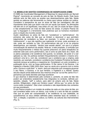 22
1.4. MODELO DE GESTÃO COORDENADA DE SIGNIFICADOS (CMM)
O CMM (de Coordinated Management of Meaning) foi desenvolvido por Barnett
Pearce6
, recorrendo ao conceito de acto de fala, do filósofo Austin. Este havia
definido acto de fala como as acções que desempenhamos pela fala. Neste
sentido as palavras são ferramentas ou meios para colocar acções em prática.
Considera a perspectiva de que os actos de fala (as mensagens) não são
importantes tanto pelo que dizem mas sim por aquilo que fazem. As afirmações
não têm em si um significado, mas antes um uso, são um modo de fazer coisas
e não simplesmente um meio de falar acerca de coisas. O próprio Pearce diz
que “a linguagem é a ferramenta mais poderosa que os humanos inventaram
para a criação dos mundos sociais”.
Austin classificava os actos de fala em “constativos” e “performativos”. Os
primeiros são actos de fala que se limitam a descrever e que permitem
julgamentos de verdadeiro ou falso, por exemplo, “o senhor vai tomar este
medicamento”, o que não significa que realmente vá tomar, pode acontecer ou
não, pode ser verdade ou não. Os performativos são por si só os próprios
desempenhos, por exemplo, “declaro esta sessão aberta”, em que é a própria
concretização da abertura da sessão. Note-se, a este propósito, a confusão que
muito frequentemente o médico faz quando prescreve um plano terapêutico ao
entender este acto como performativo, isto é como se pelo facto de o fazer, ele
(o plano) passasse a ter existência real quando, na verdade, ele pode vir a ser
aplicado ou não. Os políticos também frequentemente cometem o mesmo erro:
publicam uma lei e, com ela, consideram que o problema que a originou está
resolvido, por exemplo, considerar o problema dos Cuidados Primários de Saúde
resolvido porque se publicou a respectiva lei. Consideram um acto constativo, a
publicação da lei, com se fosse performativo. O Rei Jaime VI da Escócia, I de
Inglaterra e Irlanda (1566-1625) dizia “aqui eu sento-me e governo com a minha
pena. Escrevo e está feito”*
e, assim, dava por adquirido que conseguia governar
o seu Reino, a Escócia, e os que herdara, a Inglaterra e a Irlanda. Quatro
séculos depois ainda elaboramos dos mesmos erros da “Lei do Rei Jaime VI e I”:
pensamos que basta decretar para logo acontecer.
O que dizemos é determinado pelo contexto e, portanto, os actos de fala não
podem ser entendidos isoladamente mas integrados no contexto, definido por:
episódio, relação, “self” e cultura, para além do próprio acto de fala. Neste
sentido, Wittgenstein, citado por Horácio Lopes7
, afirma que “os actos de fala
nunca estão completos”. Eles criam contextos e são dependentes dos contextos
em que acontecem.
O que Pearce propõe é um modelo de análise de cada um dos actos de fala, em
que considera estes como um átomo, cujo núcleo é o acto de fala em questão
mas que só pode ser compreendido e ter existência na sua totalidade, se
considerarmos os seus orbitais definidos pelos restantes tipos de contexto: o
“EU”, a relação, o episódio e a cultura, ou melhor, as culturas dos intervenientes
(Fig. 3).
*
“Here I sit and govern with my pen. I write and it is done”.
 