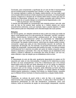 24
Conclusão, para compreender o significado de um acto de fala é imprescindível
que se conheça quais os episódios que o limitam, ou seja, a sua pontuação.
Um exemplo aplicado à prática da relação médico-doente, em que pode surgir
comunicação disfuncional por errada sequência de processos, é a tranquilização
precoce. Imagine-se a situação de um doente referir tosse e recear que seja um
sintoma de tuberculose, enquanto que o médico enquadra este sintoma como
fazendo parte de um quadro alérgico, já anteriormente diagnosticado, e diz:
⎯ Não se preocupe, isso é da alergia.
O doente terá dificuldade em compreender esta resposta porque, para ele, este
acto de fala só lhe poderá fazer sentido se o médico passou por outros
procedimentos anteriores, como por exemplo, fazer o exame objectivo. O saltar
estes passos pode ser interpretado como desvalorização das suas queixas.
Relações
Em termos gerais, por relações entende-se toda a série de coisas que estão de
algum modo ligadas entre si ou são possíveis de “hifenação”: pai-filho, vendedor-
cliente, médico-doente, homem-mulher, professor-aluno, etc. Numa relação os
elementos que se interrelacionam sofrem da propriedade da “reflexibilidade”
segundo a qual uma coisa afecta a outra e, por sua vez, a relação afecta a
conversação. Na relação médico-doente, vários tipos de relação podem emergir,
consoante o papel que cada um dos intervenientes assume: de confronto, de
cooperação, de sedução, etc. Por exemplo, na consulta motivacional, existe uma
relação de cooperação, caracterizada pela partilha de poder, na clássica relação
confrontacional há o exercício do poder por parte do médico enquanto que do
doente é esperada a submissão. Ora o tipo de relação que se estabelece entre
médico e doente é reflectido na construção dos actos de fala e, por sua vez,
estes reflectem o tipo de relação que se estabeleceu entre os dois.
Self
A interpretação do acto de fala está, igualmente dependente do estado do EU
assumido por cada um dos intervenientes. O estado do EU determina os actos
de fala e as suas consequências. O EU Pai a relacionar-se com o EU criança
desencadeia actos de fala que serão diferentes se um EU adulto se relacionar
com o EU igualmente adulto. As consequências de um EU Pai, do médico,
comunicar com um EU criança, do doente, serão diferentes se forem dois EUs
adultos a relacionarem-se entre si. Por exemplo, no modelo clássico de relação
médico-doente predomina a relação Pai-Criança ou Adulto-Criança, enquanto
que no Método Clínico Centrado no Doente predomina a relação Adulto-Adulto.
Cultura
Finalmente, as culturas de quem emite o acto de fala e do receptor são
determinantes das consequências do mesmo. A cultura não é fácil de definir e
aprende-se participando na vida não estudando-a. Condiciona, como uma
moldura, todos os momentos de acção na comunicação interpessoal, impondo
 