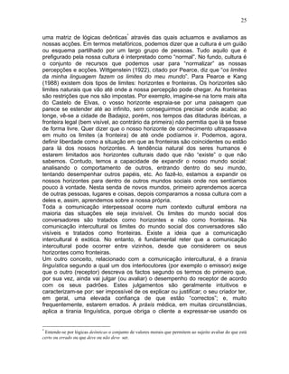 25
uma matriz de lógicas deônticas*
através das quais actuamos e avaliamos as
nossas acções. Em termos metafóricos, podemos dizer que a cultura é um guião
ou esquema partilhado por um largo grupo de pessoas. Tudo aquilo que é
prefigurado pela nossa cultura é interpretado como “normal”. No fundo, cultura é
o conjunto de recursos que podemos usar para “normalizar” as nossas
percepções e acções. Wittgenstein (1922), citado por Pearce, diz que “os limites
da minha linguagem fazem os limites do meu mundo”. Para Pearce e Kang
(1988) existem dois tipos de limites: horizontes e fronteiras. Os horizontes são
limites naturais que vão até onde a nossa percepção pode chegar. As fronteiras
são restrições que nos são impostas. Por exemplo, imagine-se na torre mais alta
do Castelo de Elvas, o vosso horizonte espraia-se por uma paisagem que
parece se estender até ao infinito, sem conseguirmos precisar onde acaba; ao
longe, vê-se a cidade de Badajoz, porém, nos tempos das ditaduras ibéricas, a
fronteira legal (bem visível, ao contrário da primeira) não permitia que lá se fosse
de forma livre. Quer dizer que o nosso horizonte de conhecimento ultrapassava
em muito os limites (a fronteira) de até onde podíamos ir. Podemos, agora,
definir liberdade como a situação em que as fronteiras são coincidentes ou estão
para lá dos nossos horizontes. A tendência natural dos seres humanos é
estarem limitados aos horizontes culturais dado que não “existe” o que não
sabemos. Contudo, temos a capacidade de expandir o nosso mundo social:
analisando o comportamento de outros, entrando dentro do seu mundo,
tentando desempenhar outros papéis, etc. Ao fazê-lo, estamos a expandir os
nossos horizontes para dentro de outros mundos sociais onde nos sentíamos
pouco à vontade. Nesta senda de novos mundos, primeiro aprendemos acerca
de outras pessoas, lugares e coisas, depois comparamos a nossa cultura com a
deles e, assim, aprendemos sobre a nossa própria.
Toda a comunicação interpessoal ocorre num contexto cultural embora na
maioria das situações ele seja invisível. Os limites do mundo social dos
conversadores são tratados como horizontes e não como fronteiras. Na
comunicação intercultural os limites do mundo social dos conversadores são
visíveis e tratados como fronteiras. Existe a ideia que a comunicação
intercultural é exótica. No entanto, é fundamental reter que a comunicação
intercultural pode ocorrer entre vizinhos, desde que considerem os seus
horizontes como fronteiras.
Um outro conceito, relacionado com a comunicação intercultural, é a tirania
linguística segundo a qual um dos interlocutores (por exemplo o emissor) exige
que o outro (receptor) descreva os factos segundo os termos do primeiro que,
por sua vez, ainda vai julgar (ou avaliar) o desempenho do receptor de acordo
com os seus padrões. Estes julgamentos são geralmente intuitivos e
caracterizam-se por: ser impossível de os explicar ou justificar; o seu criador ter,
em geral, uma elevada confiança de que estão “correctos”; e, muito
frequentemente, estarem errados. A práxis médica, em muitas circunstâncias,
aplica a tirania linguística, porque obriga o cliente a expressar-se usando os
*
Entende-se por lógicas deônticas o conjunto de valores morais que permitem ao sujeito avaliar do que está
certo ou errado ou que deve ou não deve ser.
 