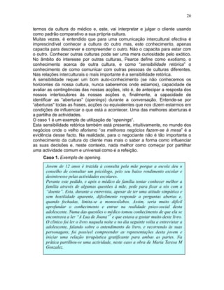 26
termos da cultura do médico e, este, vai interpretar e julgar o cliente usando
como padrão comparativo a sua própria cultura.
Muitas vezes, é entendido que para uma comunicação intercultural efectiva é
imprescindível conhecer a cultura do outro mas, este conhecimento, apenas
capacita para descrever e compreender o outro. Não o capacita para estar com
o outro. Conhecer outras culturas pode ser uma mera curiosidade pelo exótico.
No âmbito do interesse por outras culturas, Pearce define como exotismo, o
conhecimento acerca de outra cultura, e como “sensibilidade retórica” o
conhecimento de como comunicar com outras pessoas de culturas diferentes.
Nas relações interculturais o mais importante é a sensibilidade retórica.
A sensibilidade requer um bom auto-conhecimento (se não conhecemos os
horizontes da nossa cultura, nunca saberemos onde estamos), capacidade de
avaliar as contingências das nossas acções, isto é, de antecipar a resposta dos
nossos interlocutores às nossas acções e, finalmente, a capacidade de
identificar as “aberturas” (openings) durante a conversação. Entende-se por
“aberturas” todas as frases, acções ou equivalentes que nos dizem estarmos em
condições de influenciar o que está a acontecer. Uma das melhores aberturas é
a partilha de actividades.
O caso 1 é um exemplo de utilização de “openings”.
Esta sensibilidade retórica também está presente, intuitivamente, no mundo dos
negócios onde o velho aforismo “os melhores negócios fazem-se à mesa” é a
evidência desse facto. Na realidade, para o negociante não é tão importante o
conhecimento da cultura do cliente mas mais o saber a forma como influenciar
as suas decisões e, neste contexto, nada melhor como começar por partilhar
uma actividade comum e universal como é a refeição.
Caso 1. Exemplo de opening.
Jovem de 12 anos é trazida à consulta pela mãe porque a escola deu o
conselho de consultar um psicólogo, pelo seu baixo rendimento escolar e
desinteresse pelas actividades escolares.
Perante este pedido, e após o médico de família tentar conhecer melhor a
família através de algumas questões à mãe, pede para ficar a sós com a
“doente”. Esta, durante a entrevista, apesar de ter uma atitude simpática e
sem hostilidade aparente, dificilmente responde a perguntas abertas e,
quando fechadas, limita-se a monossílabos. Assim, seria muito difícil
aprofundar o conhecimento e entrar na realidade psico-social desta
adolescente. Numa das questões o médico tomou conhecimento de que ela se
encontrava a ler “A Lua de Joana”*
e que estava a gostar muito deste livro.
O clínico foi ler o livro naquela noite e no dia seguinte volta a entrevistar a
adolescente, falando sobre o entendimento do livro, e recorrendo às suas
personagens, foi possível compreender as representações desta jovem e
iniciar uma relação terapêutica gratificante para ambas as partes. Na
prática partilhou-se uma actividade, neste caso a obra de Maria Teresa M
Gonzalez.
 
