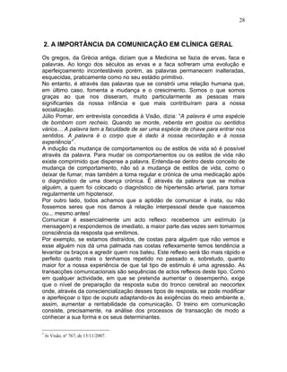 28
2. A IMPORTÂNCIA DA COMUNICAÇÃO EM CLÍNICA GERAL
Os gregos, da Grécia antiga, diziam que a Medicina se fazia de ervas, faca e
palavras. Ao longo dos séculos as ervas e a faca sofreram uma evolução e
aperfeiçoamento incontestáveis porém, as palavras permanecem inalteradas,
esquecidas, praticamente como no seu estádio primitivo.
No entanto, é através das palavras que se constrói uma relação humana que,
em último caso, fomenta a mudança e o crescimento. Somos o que somos
graças ao que nos disseram, muito particularmente as pessoas mais
significantes da nossa infância e que mais contribuíram para a nossa
socialização.
Júlio Pomar, em entrevista concedida à Visão, dizia: “A palavra é uma espécie
de bombom com recheio. Quando se morde, rebenta em gostos ou sentidos
vários… A palavra tem a faculdade de ser uma espécie de chave para entrar nos
sentidos. A palavra é o corpo que é dado à nossa recordação e à nossa
experiência”*
.
A indução da mudança de comportamentos ou de estilos de vida só é possível
através da palavra. Para mudar os comportamentos ou os estilos de vida não
existe comprimido que dispense a palavra. Entenda-se dentro deste conceito de
mudança de comportamento, não só a mudança de estilos de vida, como o
deixar de fumar, mas também a toma regular e crónica de uma medicação após
o diagnóstico de uma doença crónica. É através da palavra que se motiva
alguém, a quem foi colocado o diagnóstico de hipertensão arterial, para tomar
regularmente um hipotensor.
Por outro lado, todos achamos que a aptidão de comunicar é inata, ou não
fossemos seres que nos damos à relação interpessoal desde que nascemos
ou... mesmo antes!
Comunicar é essencialmente um acto reflexo: recebemos um estímulo (a
mensagem) e respondemos de imediato, a maior parte das vezes sem tomarmos
consciência da resposta que emitimos.
Por exemplo, se estamos distraídos, de costas para alguém que não vemos e
esse alguém nos dá uma palmada nas costas reflexamente temos tendência a
levantar os braços e agredir quem nos bateu. Este reflexo será tão mais rápido e
perfeito quanto mais o tenhamos repetido no passado e, sobretudo, quanto
maior for a nossa experiência de que tal tipo de estimulo é uma agressão. As
transacções comunicacionais são sequências de actos reflexos deste tipo. Como
em qualquer actividade, em que se pretenda aumentar o desempenho, exige
que o nível de preparação da resposta suba do tronco cerebral ao neocortex
onde, através da consciencialização desses tipos de resposta, se pode modificar
e aperfeiçoar o tipo de ouputs adaptando-os às exigências do meio ambiente e,
assim, aumentar a rentabilidade da comunicação. O treino em comunicação
consiste, precisamente, na análise dos processos de transacção de modo a
conhecer a sua forma e os seus determinantes.
*
In Visão, nº 767, de 15/11/2007.
 