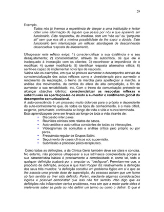 29
Exemplo,
Todos nós já tivemos a experiência de chegar a uma instituição e tentar
obter uma informação de alguém que passa por nós e que aparenta ser
funcionário. Este respondeu, de imediato, com um “não sei” ou “pergunte
ali” sem que nos dê a mínima possibilidade de lhe expor a dúvida. Este
funcionário tem interiorizado um reflexo: abordagem de desconhecido
desencadeia resposta de afastamento.
Ultrapassar este reflexo exige: 1) consciencializar a sua existência e o seu
desajustamento; 2) consciencializar, através de autocrítica, de que ele é
inadequado à interacção com os clientes; 3) reconhecer a importância de o
modificar; 4) querer modificá-lo; 5) identificar resposta alternativa válida; 6)
sentir-se capaz de implementar novo tipo de resposta.
Vários são os exemplos, em que se procura aumentar o desempenho através da
consciencialização dos actos reflexos como a cinesioterapia para aumentar o
rendimento da respiração, o treino da marcha para aperfeiçoar a marcha, a
análise dos movimentos, da corrida do atleta de alta competição, a fim de
aumentar a sua rentabilidade, etc. Com o treino da comunicação pretende-se
alcançar objectivo idêntico: consciencializar as respostas reflexas e
substitui-las ou aperfeiçoá-las de modo a aumentar o rendimento global do
desempenho comunicacional.
A auto-consciência é um processo muito doloroso para o próprio e dependente
do auto-conhecimento que, de todos os tipos de conhecimento, é o mais difícil,
exigente, perturbante, continuado ao longo de toda a vida e nunca terminado.
Esta aprendizagem deve ser levada ao longo de toda a vida através de:
• Discussão inter pares.
• Reuniões clínicas com relatos de casos.
• Auto-análise e auto-crítica constantes de todas as interacções.
• Vídeogramas de consultas e análise crítica pelo próprio ou por
pares.
• Frequência regular de Grupos Balint.
• Seguimento de casos clínicos sob supervisão.
• Submissão a processo psico-terapêutico.
Como todas as definições, a da Clínica Geral também deve ser clara e concisa.
No entanto, não podemos ultrapassar a sua intrínseca complexidade porque a
sua característica básica é precisamente a complexidade e, como tal, toda e
qualquer definição acabará por a amputar ou “desfigurar”. Permitam-me que, a
propósito de definição, avoque o que Karl Popper diz relativamente à definição
dos seus três mundos: “a definição constitui um problema lógico em si e que se
lhe associa uma grande dose de superstição. As pessoas acham que um termo
só tem sentido se tiver sido definido. Porém, mediante algumas considerações
lógicas é possível demonstrar que isso não faz sentido. Não digo que as
definições não influenciem certos problemas, mas sim que a maior parte deles é
irrelevante saber se pode ou não definir um termo ou como o definir. O que é
 