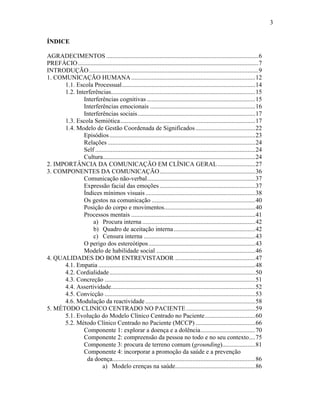 3
ÍNDICE
AGRADECIMENTOS .................................................................................................6
PREFÁCIO...................................................................................................................7
INTRODUÇÃO............................................................................................................9
1. COMUNICAÇÃO HUMANA...............................................................................12
1.1. Escola Processual.....................................................................................14
1.2. Interferências............................................................................................15
Interferências cognitivas .....................................................................15
Interferências emocionais ...................................................................16
Interferências sociais...........................................................................17
1.3. Escola Semiótica......................................................................................17
1.4. Modelo de Gestão Coordenada de Significados......................................22
Episódios.............................................................................................23
Relações ..............................................................................................24
Self ......................................................................................................24
Cultura.................................................................................................24
2. IMPORTÂNCIA DA COMUNICAÇÃO EM CLÍNICA GERAL........................27
3. COMPONENTES DA COMUNICAÇÃO.............................................................36
Comunicação não-verbal.....................................................................37
Expressão facial das emoções.............................................................37
Índices mínimos visuais......................................................................38
Os gestos na comunicação ..................................................................40
Posição do corpo e movimentos..........................................................40
Processos mentais ...............................................................................41
a) Procura interna ........................................................................42
b) Quadro de aceitação interna....................................................42
c) Censura interna .......................................................................43
O perigo dos estereótipos....................................................................43
Modelo de habilidade social ...............................................................46
4. QUALIDADES DO BOM ENTREVISTADOR ...................................................47
4.1. Empatia ....................................................................................................48
4.2. Cordialidade.............................................................................................50
4.3. Concreção ................................................................................................51
4.4. Assertividade............................................................................................52
4.5. Convicção ................................................................................................53
4.6. Modulação da reactividade ......................................................................58
5. MÉTODO CLINICO CENTRADO NO PACIENTE............................................59
5.1. Evolução do Modelo Clínico Centrado no Paciente................................60
5.2. Método Clínico Centrado no Paciente (MCCP) ......................................66
Componente 1: explorar a doença e a dolência...................................70
Componente 2: compreensão da pessoa no todo e no seu contexto....75
Componente 3: procura de terreno comum (grounding).....................81
Componente 4: incorporar a promoção da saúde e a prevenção
da doença...........................................................................................86
a) Modelo crenças na saúde...................................................86
 